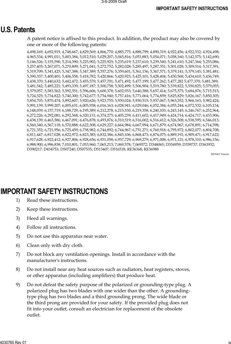 IMPORTANT SAFETY INSTRUCTIONS 4030765 Rev 01 ixU.S. Patents A patent notice is affixed to this product. In addition, the product may also be covered by one or more of the following patents: 4,498,169, 4,692,919, 4,748,667; 4,829,569; 4,866,770; 4,885,775; 4,888,799; 4,890,319; 4,922,456; 4,922,532; 4,924,498;4,965,534; 4,991,011; 5,003,384; 5,012,510; 5,029,207; 5,045,816; 5,053,883; 5,054,071; 5,058,160; 5,142,575; 5,142,690;5,146,526; 5,155,590; 5,214,390; 5,225,902; 5,225,925; 5,235,619; 5,237,610; 5,239,540; 5,241,610; 5,247,364; 5,255,086;5,257,403; 5,267,071; 5,270,809; 5,271,041; 5,272,752; 5,282,028; 5,285,497; 5,287,351; 5,301,028; 5,309,514; 5,317,391;5,319,709; 5,341,425; 5,347,388; 5,347,389; 5,357,276; 5,359,601; 5,361,156; 5,367,571; 5,379,141; 5,379,145; 5,381,481;5,390,337; 5,400,401; 5,406,558; 5,418,782; 5,420,866; 5,420,923; 5,425,101; 5,428,404; 5,430,568; 5,434,610; 5,436,749;5,438,370; 5,440,632; 5,442,472; 5,455,570; 5,457,701; 5,471,492; 5,477,199; 5,477,262; 5,477,282 5,477,370; 5,481,389;5,481,542; 5,485,221; 5,493,339; 5,497,187; 5,500,758; 5,502,499; 5,506,904; 5,519,780; 5,539,822; 5,550,825; 5,579,055;5,579,057; 5,583,562; 5,592,551; 5,596,606; 5,600,378; 5,602,933; 5,640,388; 5,657,414; 5,675,575; 5,684,876; 5,715,515;5,724,525; 5,734,822; 5,740,300; 5,742,677; 5,754,940; 5,757,416; 5,771,064; 5,774,859; 5,825,829; 5,826,167; 5,850,305;5,854,703; 5,870,474; 5,892,607; 5,920,626; 5,923,755; 5,930,024; 5,930,515; 5,937,067; 5,963,352; 5,966,163; 5,982,424;5,991,139; 5,999,207; 6,005,631; 6,005,938; 6,016,163; 6,028,941; 6,029,046; 6,052,384; 6,055,244; 6,072,532; 6,105,134;6,148,039; 6,157,719; 6,188,729; 6,195,389; 6,212,278; 6,215,530; 6,219,358; 6,240,103; 6,243,145; 6,246,767; 6,252,964;6,272,226; 6,292,081; 6,292,568; 6,320,131; 6,374,275; 6,405,239; 6,411,602; 6,417,949; 6,424,714; 6,424,717; 6,433,906;6,438,139; 6,463,586; 6,467,091; 6,476,878; 6,493,876; 6,510,519; 6,516,002; 6,516,412; 6,526,508; 6,538,595; 6,546,013;6,560,340; 6,567,118; 6,570,888; 6,622,308; 6,629,227; 6,664,984; 6,667,994; 6,671,879; 6,674,967; 6,678,891; 6,714,598;6,721,352; 6,721,956; 6,725,459; 6,738,982; 6,744,892; 6,744,967; 6,751,271; 6,760,918; 6,795,972; 6,802,077; 6,804,708;6,811,447; 6,817,028; 6,822,972; 6,823,385; 6,832,386; 6,845,106; 6,868,473; 6,874,075; 6,889,191; 6,909,471; 6,917,622;6,917,628; 6,922,412; 6,927,806; 6,928,656; 6,931,058; 6,937,729; 6,969,279; 6,971,008; 6,971,121; 6,978,310; 6,986,156;6,988,900; 6,996,838; 7,010,801; 7,053,960; 7,065,213; 7,069,578; 7,069572; D348065; D354959; D359737; D363932;D390217; D434753; D507240; D507535; D513407; D516518; RE36368; RE36988 20070417 PatentsIMPORTANT SAFETY INSTRUCTIONS 1)  Read these instructions. 2) Keep these instructions. 3) Heed all warnings. 4)  Follow all instructions. 5) Do not use this apparatus near water. 6)  Clean only with dry cloth. 7)  Do not block any ventilation openings. Install in accordance with the manufacturer&apos;s instructions. 8)  Do not install near any heat sources such as radiators, heat registers, stoves, or other apparatus (including amplifiers) that produce heat. 9) Do not defeat the safety purpose of the polarized or grounding-type plug. A polarized plug has two blades with one wider than the other. A grounding-type plug has two blades and a third grounding prong. The wide blade or the third prong are provided for your safety. If the provided plug does not fit into your outlet, consult an electrician for replacement of the obsolete outlet. 3-6-2009 Draft
