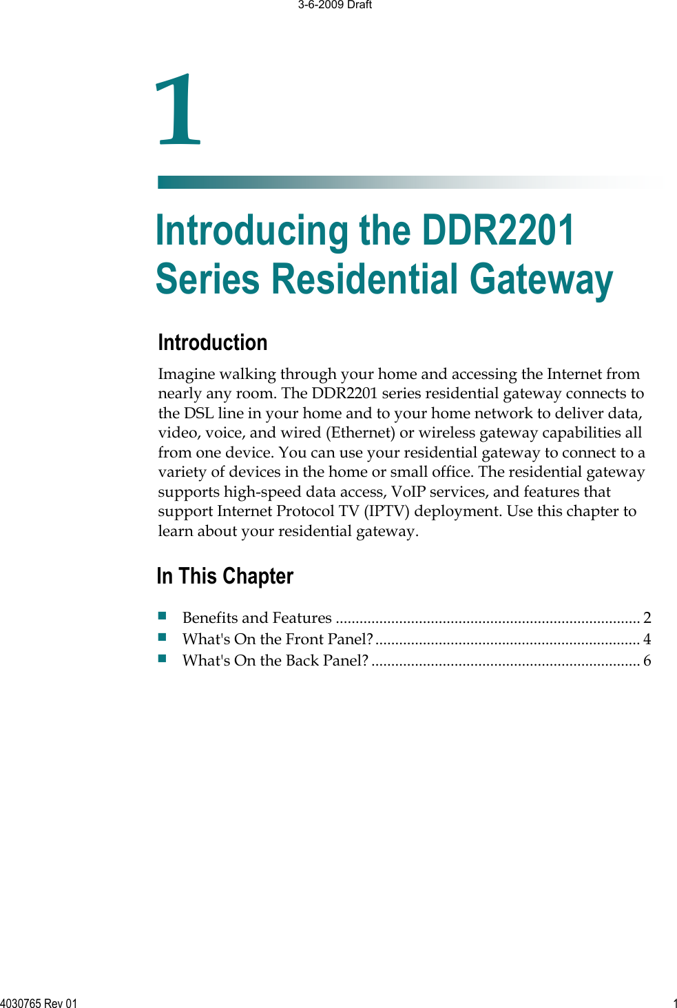 4030765 Rev 01 1Introduction Imagine walking through your home and accessing the Internet from nearly any room. The DDR2201 series residential gateway connects to the DSL line in your home and to your home network to deliver data, video, voice, and wired (Ethernet) or wireless gateway capabilities all from one device. You can use your residential gateway to connect to a variety of devices in the home or small office. The residential gateway supports high-speed data access, VoIP services, and features that support Internet Protocol TV (IPTV) deployment. Use this chapter to learn about your residential gateway. 1Chapter 1Introducing the DDR2201 Series Residential Gateway In This Chapter Benefits and Features ............................................................................. 2 What&apos;s On the Front Panel?................................................................... 4 What&apos;s On the Back Panel?.................................................................... 6 3-6-2009 Draft
