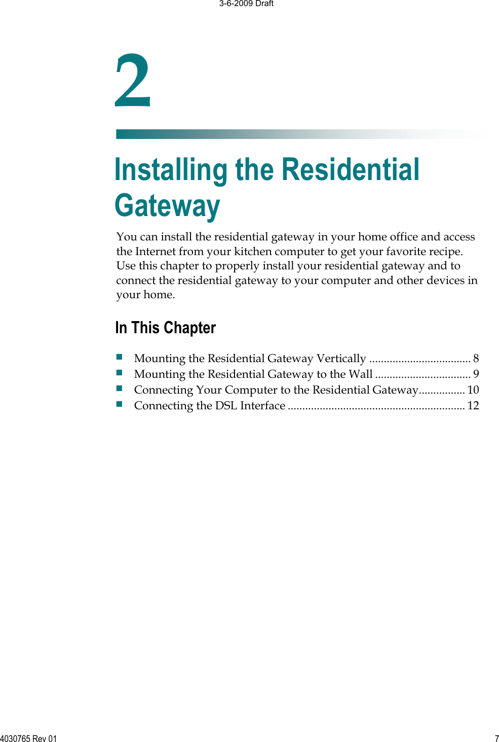 4030765 Rev 01 7You can install the residential gateway in your home office and access the Internet from your kitchen computer to get your favorite recipe. Use this chapter to properly install your residential gateway and to connect the residential gateway to your computer and other devices in your home. 2Chapter 2Installing the Residential Gateway In This Chapter Mounting the Residential Gateway Vertically ................................... 8 Mounting the Residential Gateway to the Wall ................................. 9 Connecting Your Computer to the Residential Gateway................ 10 Connecting the DSL Interface ............................................................. 12 3-6-2009 Draft