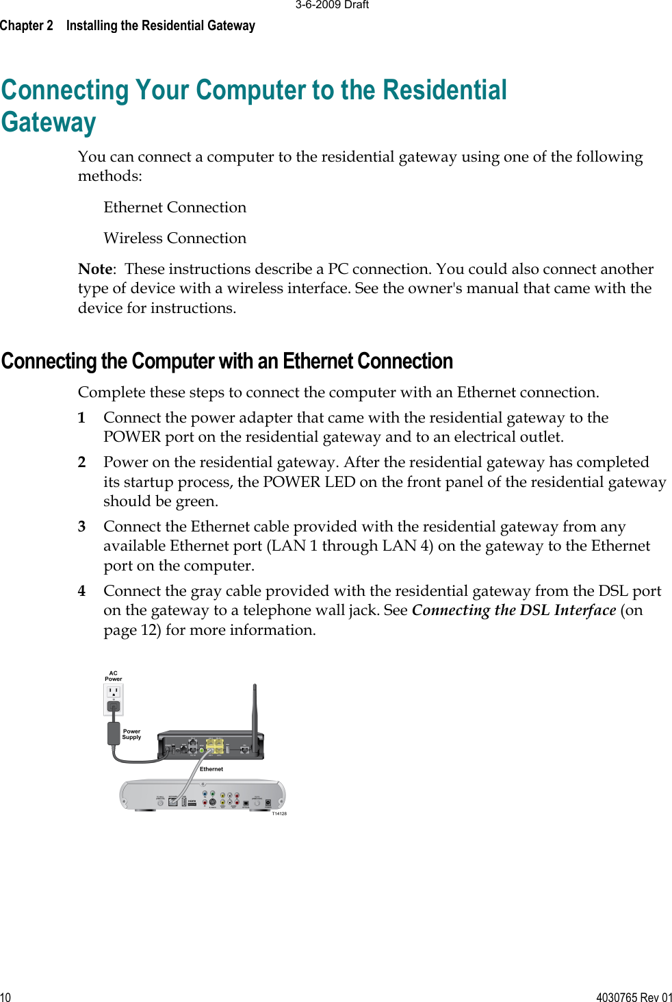 Chapter 2    Installing the Residential Gateway10 4030765 Rev 01Connecting Your Computer to the Residential Gateway You can connect a computer to the residential gateway using one of the following methods: Ethernet Connection Wireless Connection Note:  These instructions describe a PC connection. You could also connect another type of device with a wireless interface. See the owner&apos;s manual that came with the device for instructions. Connecting the Computer with an Ethernet Connection Complete these steps to connect the computer with an Ethernet connection. 1Connect the power adapter that came with the residential gateway to the POWER port on the residential gateway and to an electrical outlet.  2Power on the residential gateway. After the residential gateway has completed its startup process, the POWER LED on the front panel of the residential gateway should be green. 3Connect the Ethernet cable provided with the residential gateway from any available Ethernet port (LAN 1 through LAN 4) on the gateway to the Ethernet port on the computer. 4Connect the gray cable provided with the residential gateway from the DSL port on the gateway to a telephone wall jack. See Connecting the DSL Interface (on page 12) for more information. 3-6-2009 Draft