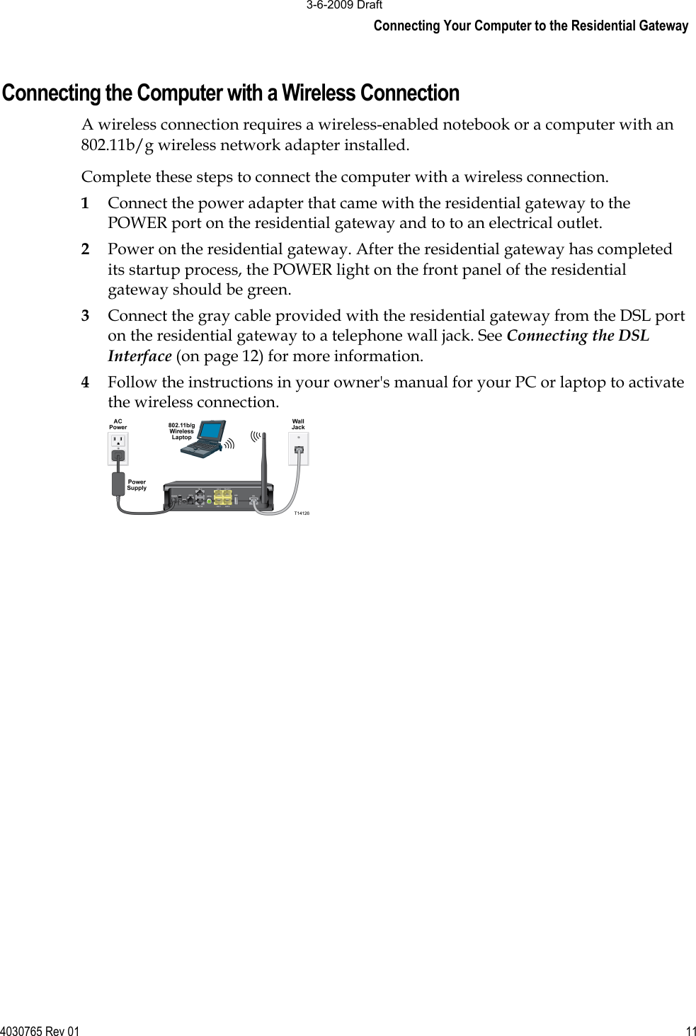 Connecting Your Computer to the Residential Gateway 4030765 Rev 01 11Connecting the Computer with a Wireless Connection A wireless connection requires a wireless-enabled notebook or a computer with an 802.11b/g wireless network adapter installed. Complete these steps to connect the computer with a wireless connection. 1Connect the power adapter that came with the residential gateway to the POWER port on the residential gateway and to to an electrical outlet.  2Power on the residential gateway. After the residential gateway has completed its startup process, the POWER light on the front panel of the residential gateway should be green. 3Connect the gray cable provided with the residential gateway from the DSL port on the residential gateway to a telephone wall jack. See Connecting the DSL Interface (on page 12) for more information. 4Follow the instructions in your owner&apos;s manual for your PC or laptop to activate the wireless connection. 3-6-2009 Draft