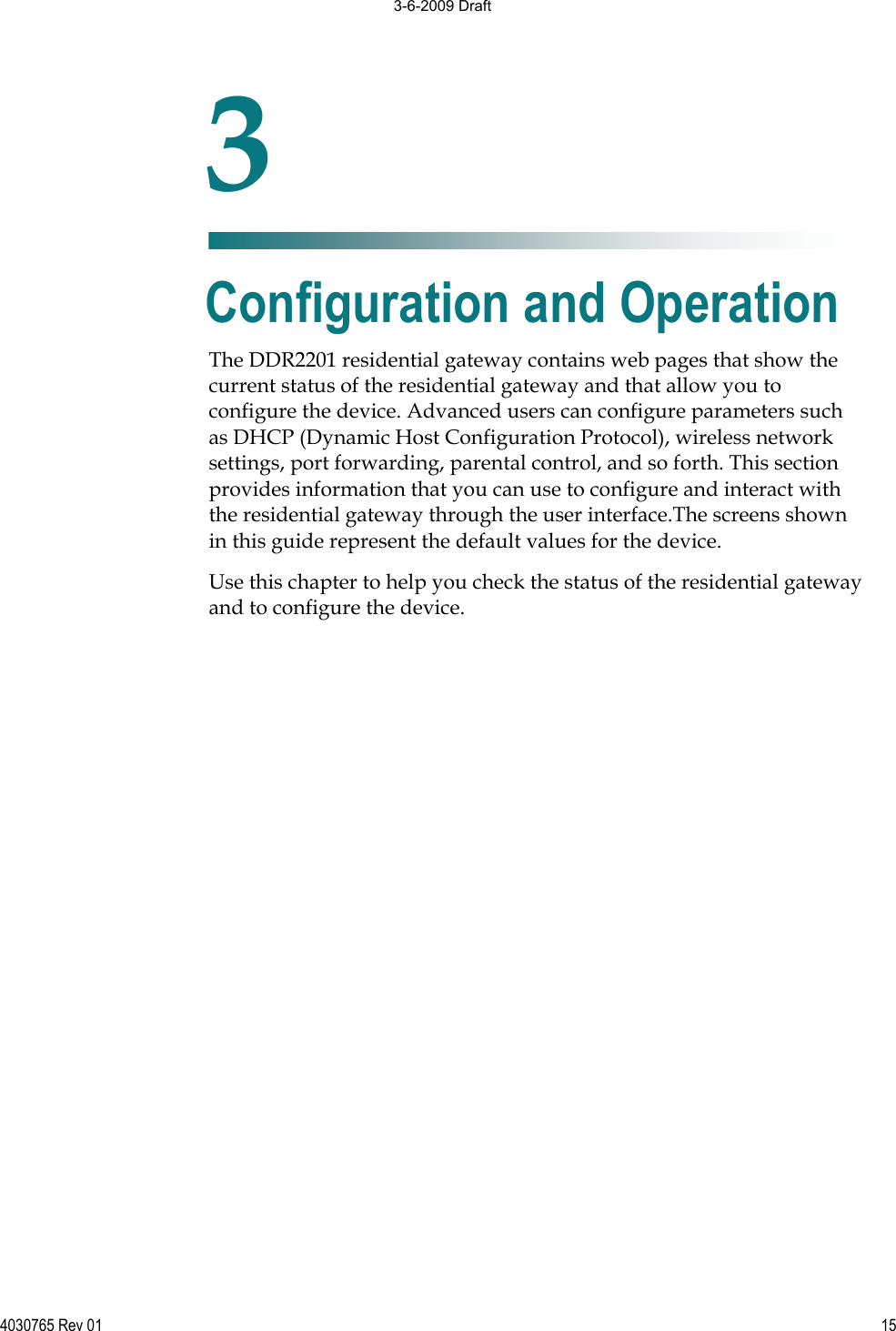 4030765 Rev 01 15The DDR2201 residential gateway contains web pages that show the current status of the residential gateway and that allow you to configure the device. Advanced users can configure parameters such as DHCP (Dynamic Host Configuration Protocol), wireless network settings, port forwarding, parental control, and so forth. This section provides information that you can use to configure and interact with the residential gateway through the user interface.The screens shown in this guide represent the default values for the device.  Use this chapter to help you check the status of the residential gatewayand to configure the device.  3Chapter 3Configuration and Operation 3-6-2009 Draft