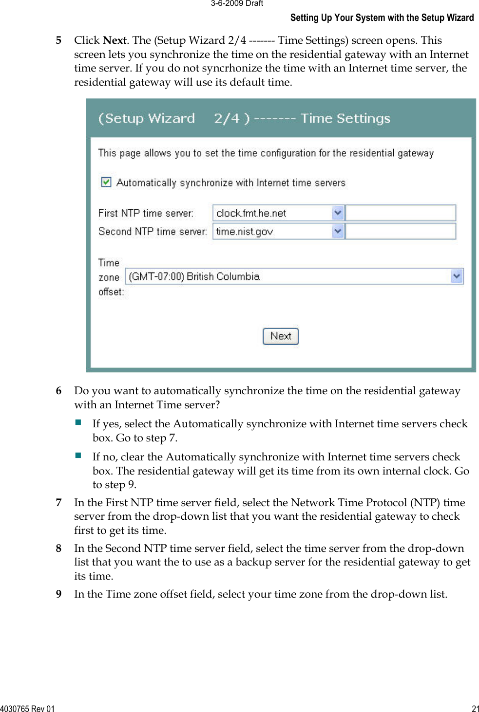 Setting Up Your System with the Setup Wizard 4030765 Rev 01 215Click Next. The (Setup Wizard 2/4 ------- Time Settings) screen opens. This screen lets you synchronize the time on the residential gateway with an Internet time server. If you do not syncrhonize the time with an Internet time server, the residential gateway will use its default time. 6Do you want to automatically synchronize the time on the residential gateway with an Internet Time server? If yes, select the Automatically synchronize with Internet time servers check box. Go to step 7. If no, clear the Automatically synchronize with Internet time servers check box. The residential gateway will get its time from its own internal clock. Go to step 9. 7In the First NTP time server field, select the Network Time Protocol (NTP) time server from the drop-down list that you want the residential gateway to check first to get its time. 8In the Second NTP time server field, select the time server from the drop-down list that you want the to use as a backup server for the residential gateway to get its time. 9In the Time zone offset field, select your time zone from the drop-down list.  3-6-2009 Draft