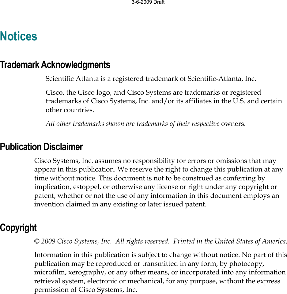 Notices Trademark Acknowledgments Scientific Atlanta is a registered trademark of Scientific-Atlanta, Inc. Cisco, the Cisco logo, and Cisco Systems are trademarks or registered trademarks of Cisco Systems, Inc. and/or its affiliates in the U.S. and certain other countries. All other trademarks shown are trademarks of their respective owners. Publication Disclaimer Cisco Systems, Inc. assumes no responsibility for errors or omissions that may appear in this publication. We reserve the right to change this publication at any time without notice. This document is not to be construed as conferring by implication, estoppel, or otherwise any license or right under any copyright or patent, whether or not the use of any information in this document employs an invention claimed in any existing or later issued patent. Copyright © 2009 Cisco Systems, Inc.  All rights reserved.  Printed in the United States of America. Information in this publication is subject to change without notice. No part of this publication may be reproduced or transmitted in any form, by photocopy, microfilm, xerography, or any other means, or incorporated into any information retrieval system, electronic or mechanical, for any purpose, without the express permission of Cisco Systems, Inc. 3-6-2009 Draft
