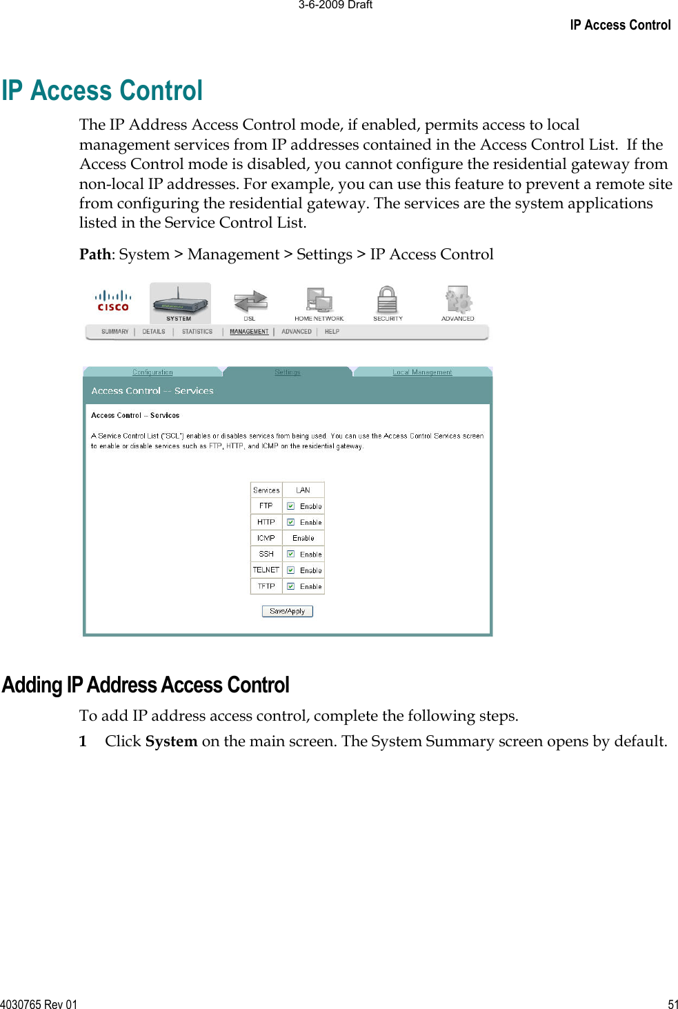 IP Access Control 4030765 Rev 01 51IP Access Control The IP Address Access Control mode, if enabled, permits access to local management services from IP addresses contained in the Access Control List.  If the Access Control mode is disabled, you cannot configure the residential gateway from non-local IP addresses. For example, you can use this feature to prevent a remote site from configuring the residential gateway. The services are the system applications listed in the Service Control List. Path: System &gt; Management &gt; Settings &gt; IP Access ControlAdding IP Address Access Control To add IP address access control, complete the following steps. 1Click System on the main screen. The System Summary screen opens by default. 3-6-2009 Draft