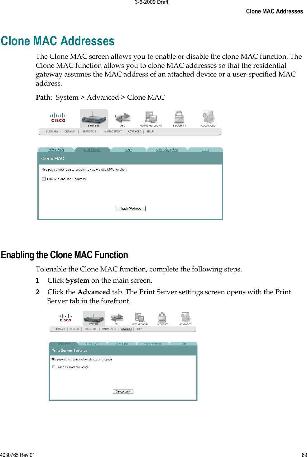 Clone MAC Addresses 4030765 Rev 01 69Clone MAC Addresses The Clone MAC screen allows you to enable or disable the clone MAC function. The Clone MAC function allows you to clone MAC addresses so that the residential gateway assumes the MAC address of an attached device or a user-specified MAC address. Path:  System &gt; Advanced &gt; Clone MAC Enabling the Clone MAC Function To enable the Clone MAC function, complete the following steps. 1Click System on the main screen.  2Click the Advanced tab. The Print Server settings screen opens with the Print Server tab in the forefront. 3-6-2009 Draft