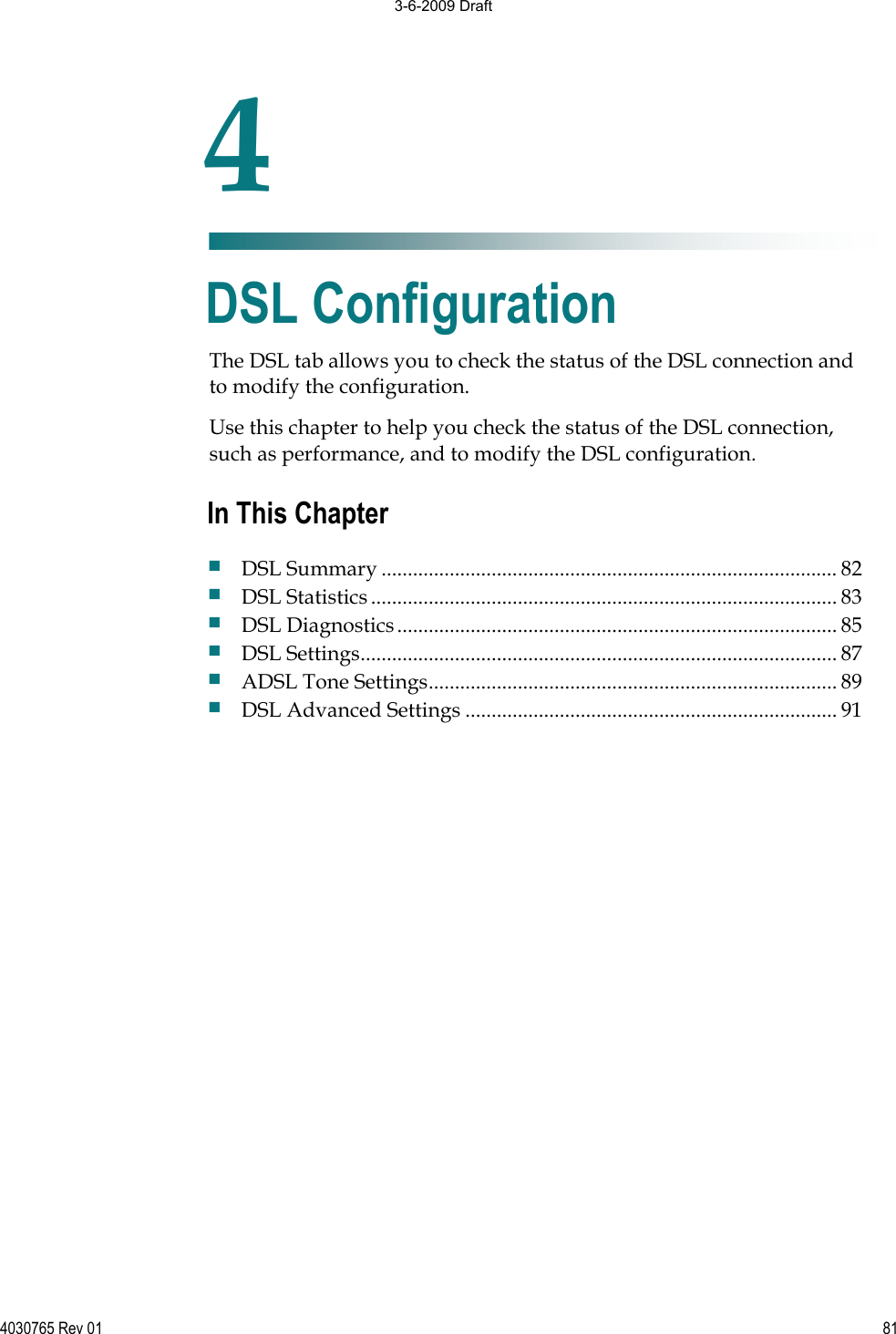 4030765 Rev 01 81The DSL tab allows you to check the status of the DSL connection and to modify the configuration. Use this chapter to help you check the status of the DSL connection, such as performance, and to modify the DSL configuration. 4Chapter 4DSL Configuration In This Chapter DSL Summary ....................................................................................... 82 DSL Statistics......................................................................................... 83 DSL Diagnostics.................................................................................... 85 DSL Settings........................................................................................... 87 ADSL Tone Settings.............................................................................. 89 DSL Advanced Settings ....................................................................... 91 3-6-2009 Draft
