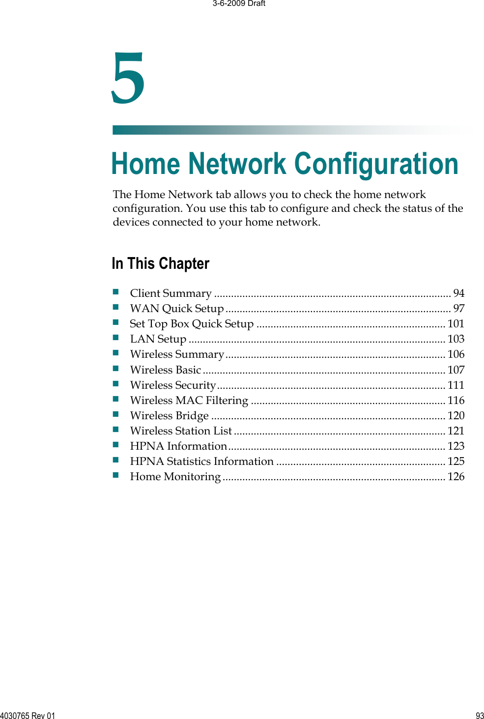 4030765 Rev 01 93The Home Network tab allows you to check the home network configuration. You use this tab to configure and check the status of the devices connected to your home network. 5Chapter 5Home Network Configuration In This Chapter Client Summary .................................................................................... 94 WAN Quick Setup................................................................................ 97 Set Top Box Quick Setup ................................................................... 101 LAN Setup ........................................................................................... 103 Wireless Summary.............................................................................. 106 Wireless Basic...................................................................................... 107 Wireless Security................................................................................. 111 Wireless MAC Filtering ..................................................................... 116 Wireless Bridge ................................................................................... 120 Wireless Station List ........................................................................... 121 HPNA Information............................................................................. 123 HPNA Statistics Information ............................................................ 125 Home Monitoring............................................................................... 126 3-6-2009 Draft