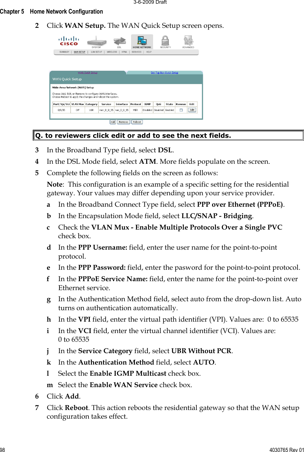 Chapter 5    Home Network Configuration98 4030765 Rev 012Click WAN Setup. The WAN Quick Setup screen opens. Q. to reviewers click edit or add to see the next fields. 3In the Broadband Type field, select DSL. 4In the DSL Mode field, select ATM. More fields populate on the screen. 5Complete the following fields on the screen as follows: Note:  This configuration is an example of a specific setting for the residential gateway. Your values may differ depending upon your service provider. aIn the Broadband Connect Type field, select PPP over Ethernet (PPPoE). bIn the Encapsulation Mode field, select LLC/SNAP - Bridging. cCheck the VLAN Mux - Enable Multiple Protocols Over a Single PVCcheck box. dIn the PPP Username: field, enter the user name for the point-to-point protocol. eIn the PPP Password: field, enter the pasword for the point-to-point protocol. fIn the PPPoE Service Name: field, enter the name for the point-to-point over Ethernet service. gIn the Authentication Method field, select auto from the drop-down list. Auto turns on authentication automatically. hIn the VPI field, enter the virtual path identifier (VPI). Values are:  0 to 65535 iIn the VCI field, enter the virtual channel identifier (VCI). Values are: 0 to 65535 jIn the Service Category field, select UBR Without PCR.  kIn the Authentication Method field, select AUTO. lSelect the Enable IGMP Multicast check box. mSelect the Enable WAN Service check box.  6Click Add. 7Click Reboot. This action reboots the residential gateway so that the WAN setup configuration takes effect. 3-6-2009 Draft