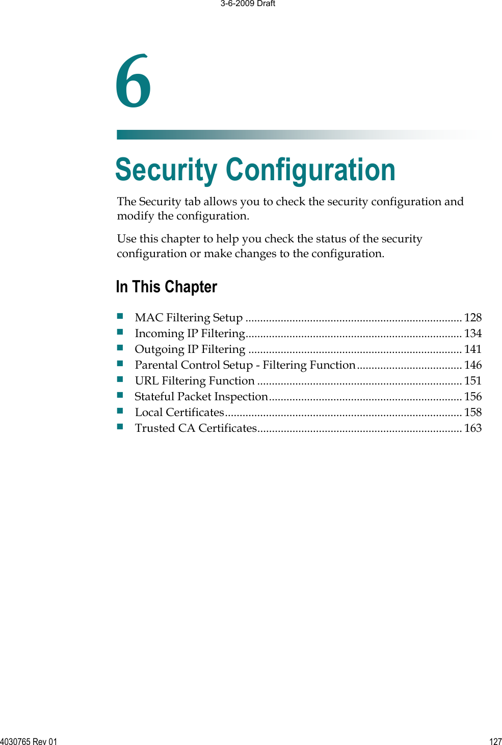 4030765 Rev 01 127The Security tab allows you to check the security configuration and modify the configuration.Use this chapter to help you check the status of the security configuration or make changes to the configuration. 6Chapter 6Security Configuration In This Chapter MAC Filtering Setup .......................................................................... 128 Incoming IP Filtering.......................................................................... 134 Outgoing IP Filtering ......................................................................... 141 Parental Control Setup - Filtering Function.................................... 146 URL Filtering Function ...................................................................... 151 Stateful Packet Inspection.................................................................. 156 Local Certificates................................................................................. 158 Trusted CA Certificates...................................................................... 163 3-6-2009 Draft