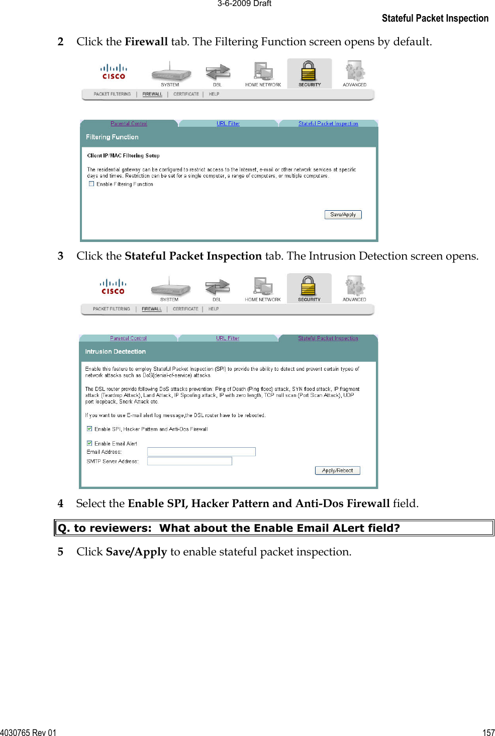 Stateful Packet Inspection 4030765 Rev 01 1572Click the Firewall tab. The Filtering Function screen opens by default. 3Click the Stateful Packet Inspection tab. The Intrusion Detection screen opens. 4Select the Enable SPI, Hacker Pattern and Anti-Dos Firewall field.  Q. to reviewers:  What about the Enable Email ALert field? 5Click Save/Apply to enable stateful packet inspection. 3-6-2009 Draft