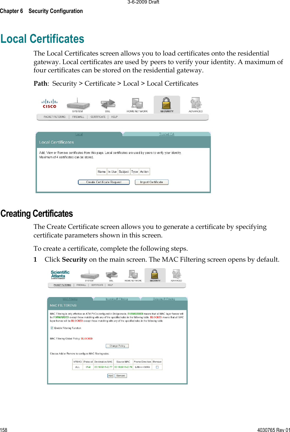 Chapter 6    Security Configuration 158 4030765 Rev 01Local Certificates The Local Certificates screen allows you to load certificates onto the residential gateway. Local certificates are used by peers to verify your identity. A maximum of four certificates can be stored on the residential gateway. Path:  Security &gt; Certificate &gt; Local &gt; Local Certificates Creating Certificates The Create Certificate screen allows you to generate a certificate by specifying certificate parameters shown in this screen. To create a certificate, complete the following steps. 1Click Security on the main screen. The MAC Filtering screen opens by default. 3-6-2009 Draft
