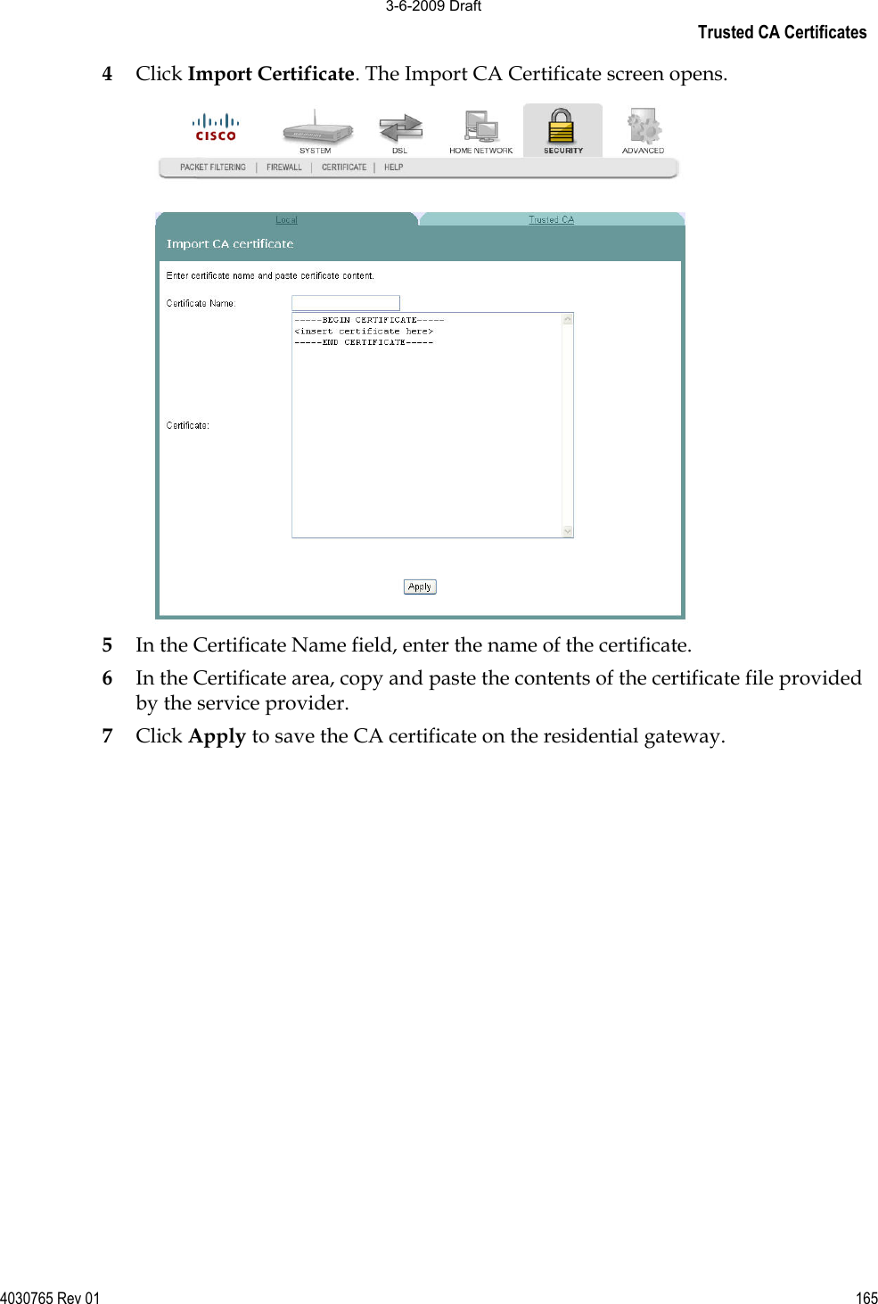 Trusted CA Certificates 4030765 Rev 01 1654Click Import Certificate. The Import CA Certificate screen opens. 5In the Certificate Name field, enter the name of the certificate. 6In the Certificate area, copy and paste the contents of the certificate file provided by the service provider. 7Click Apply to save the CA certificate on the residential gateway. 3-6-2009 Draft