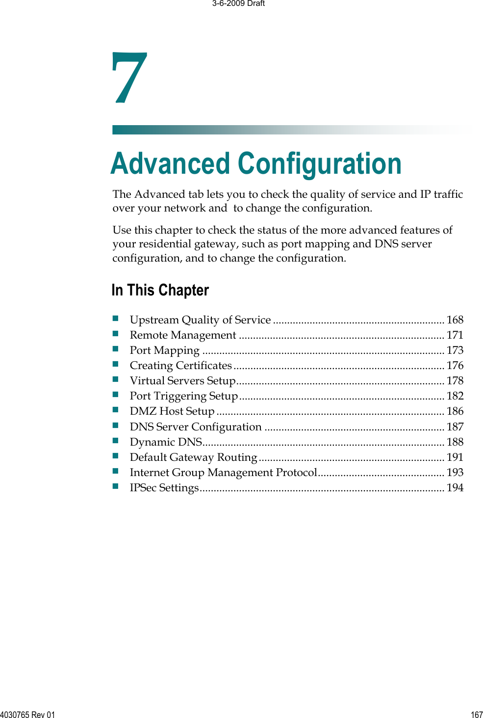 4030765 Rev 01 167The Advanced tab lets you to check the quality of service and IP traffic over your network and  to change the configuration. Use this chapter to check the status of the more advanced features of your residential gateway, such as port mapping and DNS server configuration, and to change the configuration. 7Chapter 7Advanced Configuration In This Chapter Upstream Quality of Service ............................................................. 168 Remote Management ......................................................................... 171 Port Mapping ...................................................................................... 173 Creating Certificates........................................................................... 176 Virtual Servers Setup.......................................................................... 178 Port Triggering Setup......................................................................... 182 DMZ Host Setup................................................................................. 186 DNS Server Configuration ................................................................ 187 Dynamic DNS...................................................................................... 188 Default Gateway Routing.................................................................. 191 Internet Group Management Protocol............................................. 193 IPSec Settings....................................................................................... 194 3-6-2009 Draft