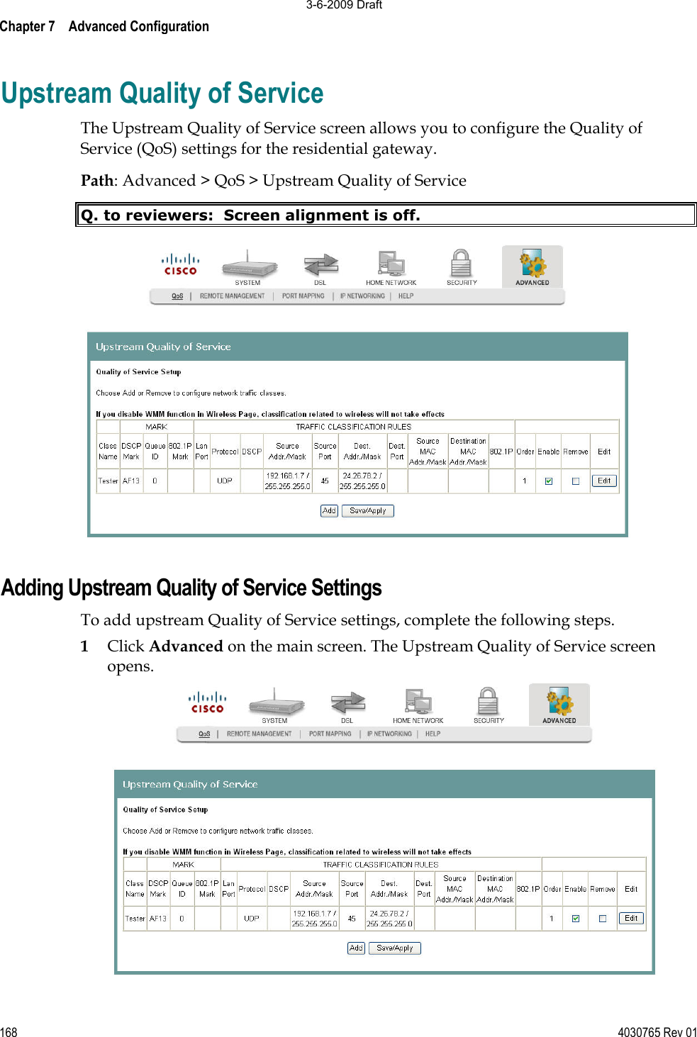 Chapter 7    Advanced Configuration 168 4030765 Rev 01Upstream Quality of Service The Upstream Quality of Service screen allows you to configure the Quality of Service (QoS) settings for the residential gateway.  Path: Advanced &gt; QoS &gt; Upstream Quality of Service Q. to reviewers:  Screen alignment is off. Adding Upstream Quality of Service Settings To add upstream Quality of Service settings, complete the following steps. 1Click Advanced on the main screen. The Upstream Quality of Service screen opens. 3-6-2009 Draft