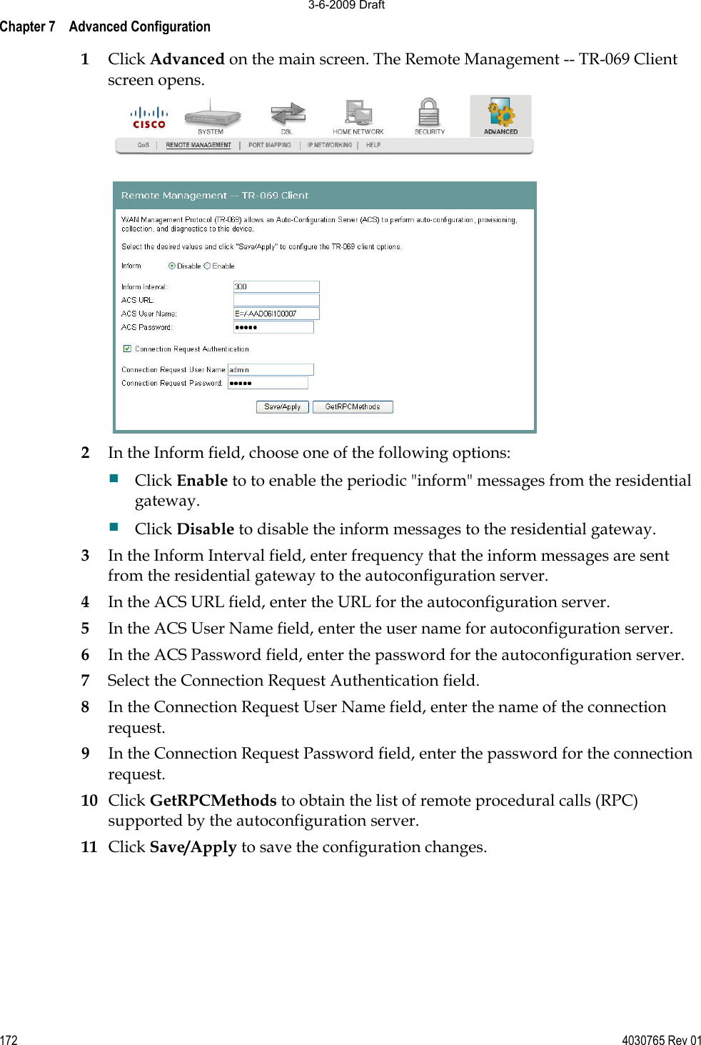 Chapter 7    Advanced Configuration 172 4030765 Rev 011Click Advanced on the main screen. The Remote Management -- TR-069 Client screen opens. 2In the Inform field, choose one of the following options: Click Enable to to enable the periodic &quot;inform&quot; messages from the residential gateway.Click Disable to disable the inform messages to the residential gateway.3In the Inform Interval field, enter frequency that the inform messages are sentfrom the residential gateway to the autoconfiguration server. 4In the ACS URL field, enter the URL for the autoconfiguration server. 5In the ACS User Name field, enter the user name for autoconfiguration server. 6In the ACS Password field, enter the password for the autoconfiguration server. 7Select the Connection Request Authentication field. 8In the Connection Request User Name field, enter the name of the connection request. 9In the Connection Request Password field, enter the password for the connection request.  10 Click GetRPCMethods to obtain the list of remote procedural calls (RPC) supported by the autoconfiguration server. 11 Click Save/Apply to save the configuration changes. 3-6-2009 Draft