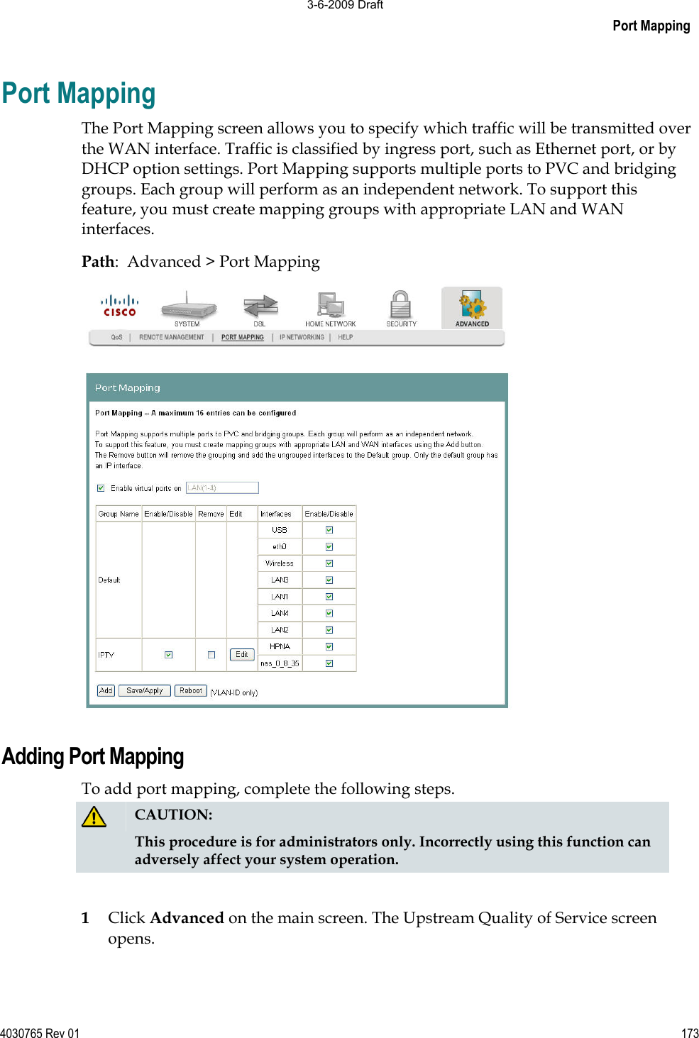Port Mapping 4030765 Rev 01 173Port Mapping The Port Mapping screen allows you to specify which traffic will be transmitted over the WAN interface. Traffic is classified by ingress port, such as Ethernet port, or by DHCP option settings. Port Mapping supports multiple ports to PVC and bridging groups. Each group will perform as an independent network. To support this feature, you must create mapping groups with appropriate LAN and WAN interfaces. Path:  Advanced &gt; Port Mapping Adding Port Mapping To add port mapping, complete the following steps. CAUTION:This procedure is for administrators only. Incorrectly using this function can adversely affect your system operation.1Click Advanced on the main screen. The Upstream Quality of Service screen opens. 3-6-2009 Draft