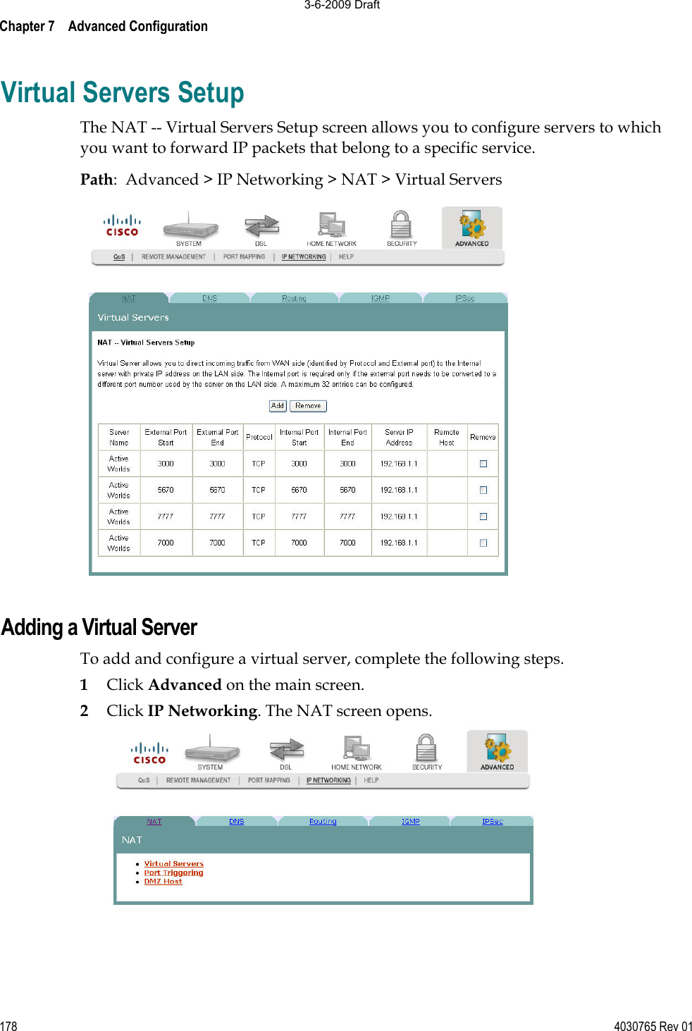 Chapter 7    Advanced Configuration 178 4030765 Rev 01Virtual Servers Setup The NAT -- Virtual Servers Setup screen allows you to configure servers to which you want to forward IP packets that belong to a specific service. Path:  Advanced &gt; IP Networking &gt; NAT &gt; Virtual Servers Adding a Virtual Server To add and configure a virtual server, complete the following steps.  1Click Advanced on the main screen.2Click IP Networking. The NAT screen opens. 3-6-2009 Draft