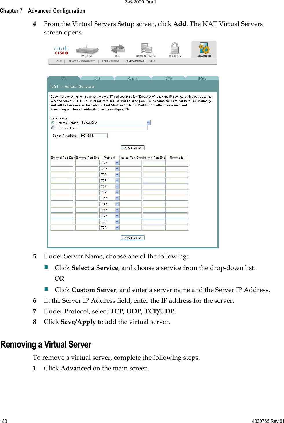 Chapter 7    Advanced Configuration 180 4030765 Rev 014From the Virtual Servers Setup screen, click Add. The NAT Virtual Servers screen opens.  5Under Server Name, choose one of the following: Click Select a Service, and choose a service from the drop-down list. OR Click Custom Server, and enter a server name and the Server IP Address. 6In the Server IP Address field, enter the IP address for the server. 7Under Protocol, select TCP, UDP, TCP/UDP. 8Click Save/Apply to add the virtual server. Removing a Virtual Server To remove a virtual server, complete the following steps. 1Click Advanced on the main screen.3-6-2009 Draft