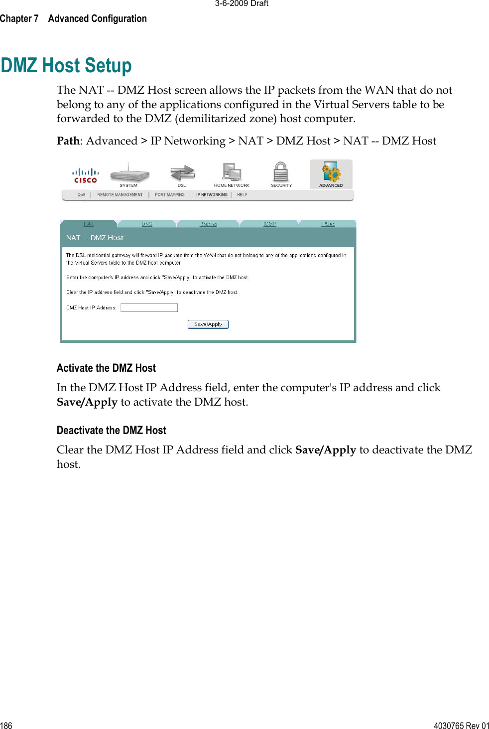 Chapter 7    Advanced Configuration 186 4030765 Rev 01DMZ Host Setup The NAT -- DMZ Host screen allows the IP packets from the WAN that do not belong to any of the applications configured in the Virtual Servers table to be forwarded to the DMZ (demilitarized zone) host computer. Path: Advanced &gt; IP Networking &gt; NAT &gt; DMZ Host &gt; NAT -- DMZ Host Activate the DMZ Host In the DMZ Host IP Address field, enter the computer&apos;s IP address and click Save/Apply to activate the DMZ host.  Deactivate the DMZ Host Clear the DMZ Host IP Address field and click Save/Apply to deactivate the DMZ host. 3-6-2009 Draft