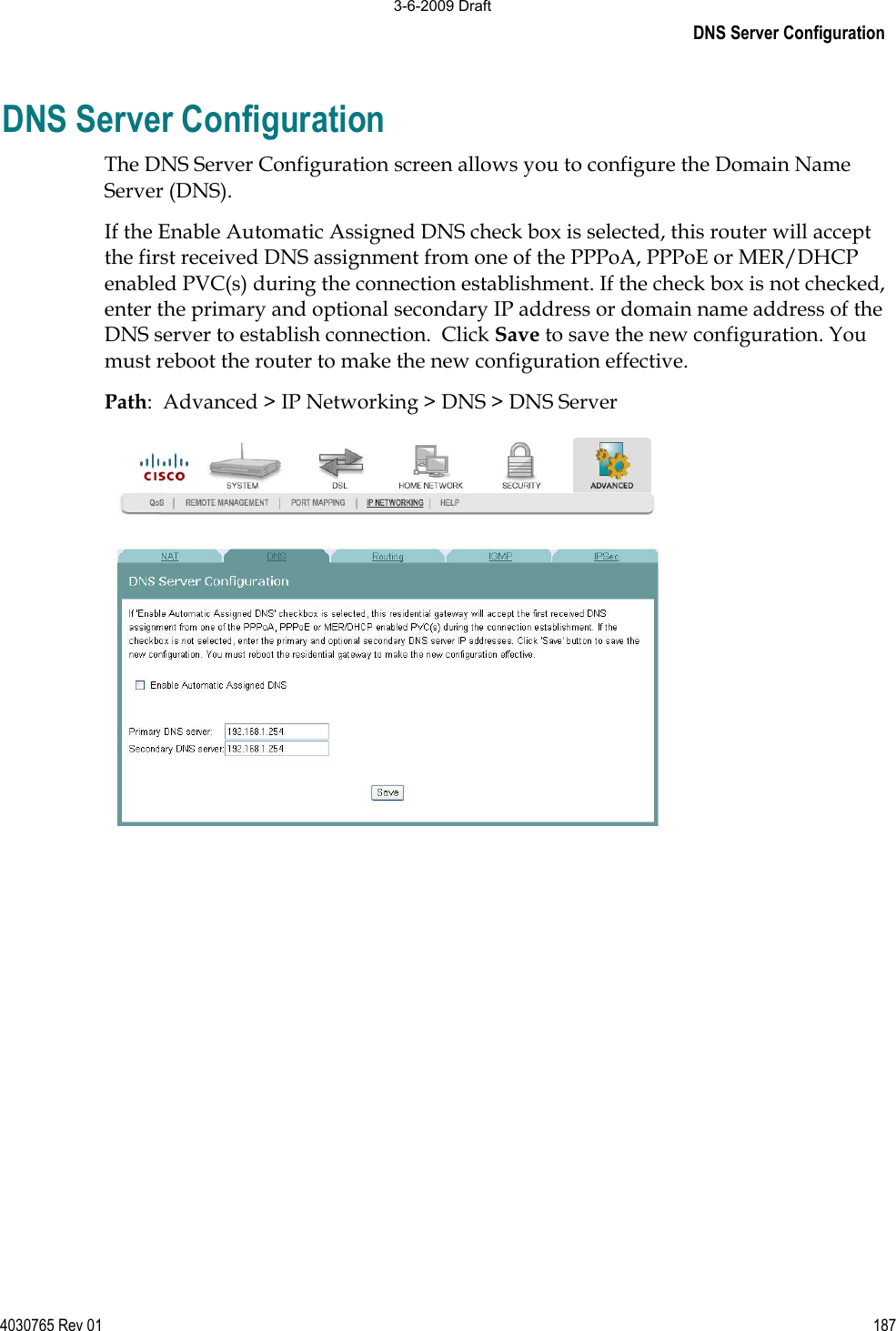 DNS Server Configuration 4030765 Rev 01 187DNS Server Configuration The DNS Server Configuration screen allows you to configure the Domain Name Server (DNS). If the Enable Automatic Assigned DNS check box is selected, this router will accept the first received DNS assignment from one of the PPPoA, PPPoE or MER/DHCP enabled PVC(s) during the connection establishment. If the check box is not checked, enter the primary and optional secondary IP address or domain name address of the DNS server to establish connection.  Click Save to save the new configuration. You must reboot the router to make the new configuration effective. Path:  Advanced &gt; IP Networking &gt; DNS &gt; DNS Server 3-6-2009 Draft