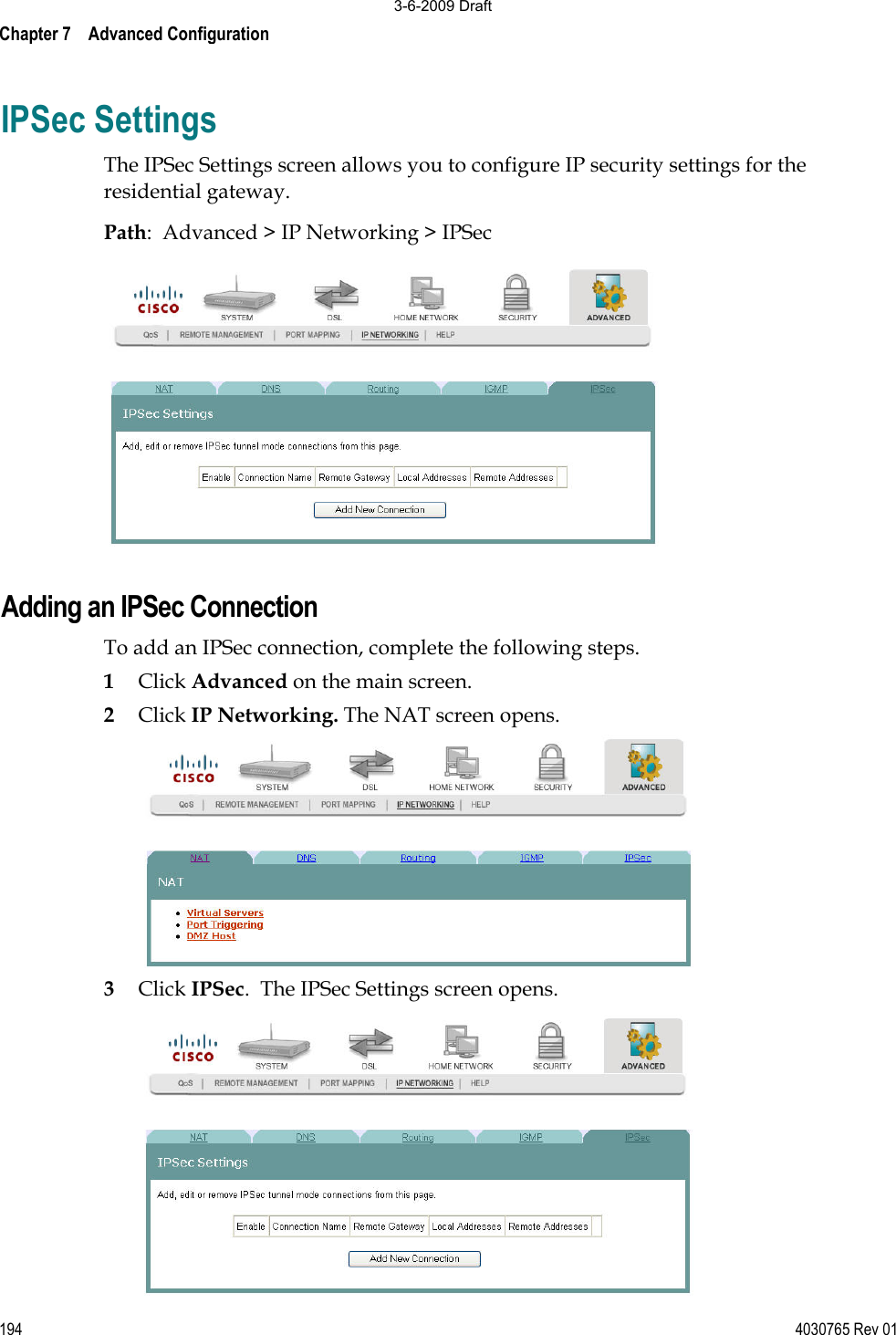 Chapter 7    Advanced Configuration 194 4030765 Rev 01IPSec Settings The IPSec Settings screen allows you to configure IP security settings for the residential gateway. Path:  Advanced &gt; IP Networking &gt; IPSec Adding an IPSec Connection To add an IPSec connection, complete the following steps. 1Click Advanced on the main screen.2Click IP Networking. The NAT screen opens. 3Click IPSec.  The IPSec Settings screen opens. 3-6-2009 Draft