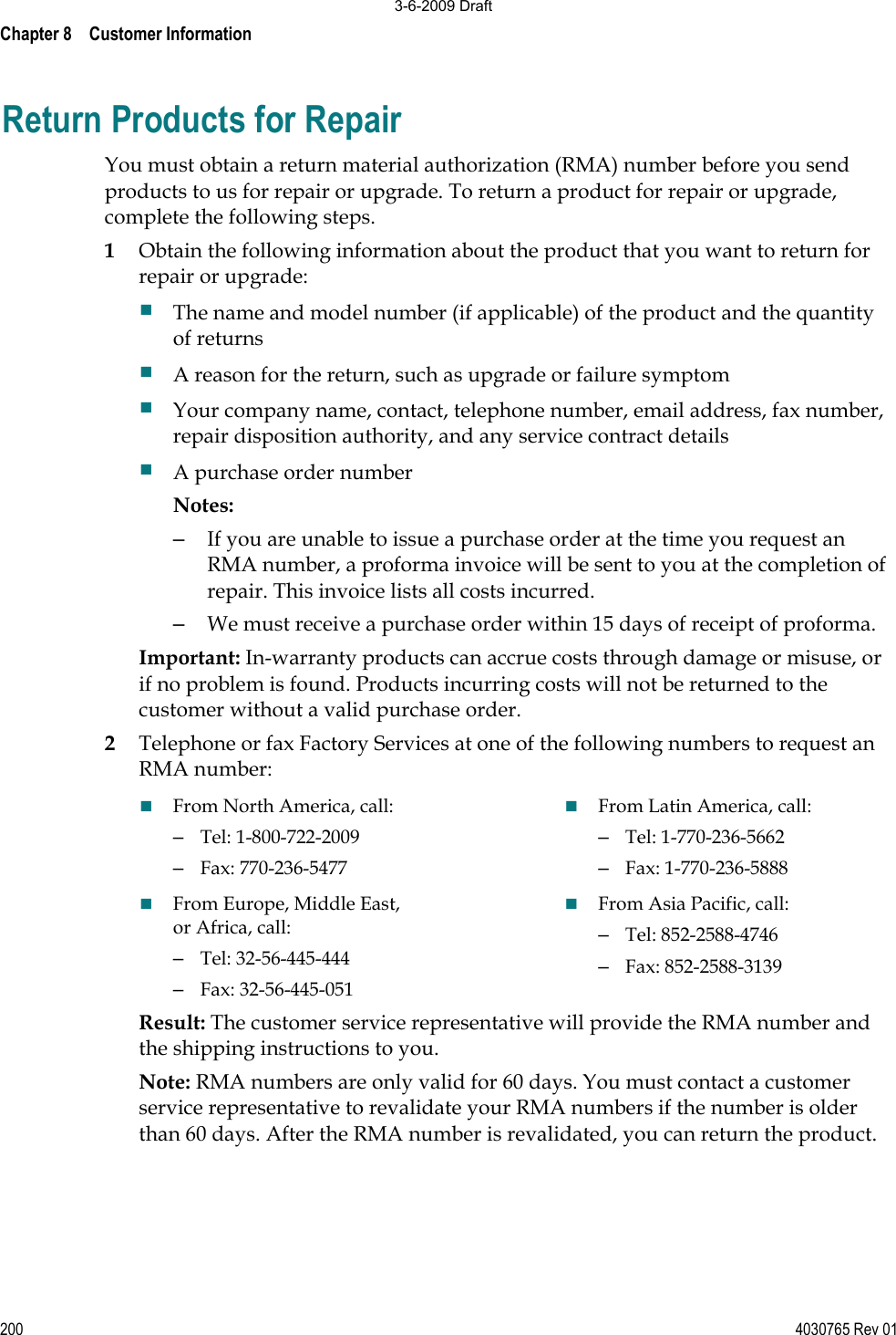 Chapter 8    Customer Information 200 4030765 Rev 01Return Products for Repair You must obtain a return material authorization (RMA) number before you send products to us for repair or upgrade. To return a product for repair or upgrade, complete the following steps.  1Obtain the following information about the product that you want to return for repair or upgrade: The name and model number (if applicable) of the product and the quantity of returns A reason for the return, such as upgrade or failure symptom Your company name, contact, telephone number, email address, fax number, repair disposition authority, and any service contract details A purchase order number  Notes: –  If you are unable to issue a purchase order at the time you request an RMA number, a proforma invoice will be sent to you at the completion of repair. This invoice lists all costs incurred. –  We must receive a purchase order within 15 days of receipt of proforma. Important: In-warranty products can accrue costs through damage or misuse, or if no problem is found. Products incurring costs will not be returned to the customer without a valid purchase order.  2Telephone or fax Factory Services at one of the following numbers to request an RMA number: From North America, call:–  Tel: 1-800-722-2009–  Fax: 770-236-5477From Europe, Middle East, or Africa, call: –  Tel: 32-56-445-444–  Fax: 32-56-445-051From Latin America, call: –  Tel: 1-770-236-5662–  Fax: 1-770-236-5888From Asia Pacific, call: –  Tel: 852-2588-4746–  Fax: 852-2588-3139Result: The customer service representative will provide the RMA number and the shipping instructions to you. Note: RMA numbers are only valid for 60 days. You must contact a customer service representative to revalidate your RMA numbers if the number is older than 60 days. After the RMA number is revalidated, you can return the product. 3-6-2009 Draft