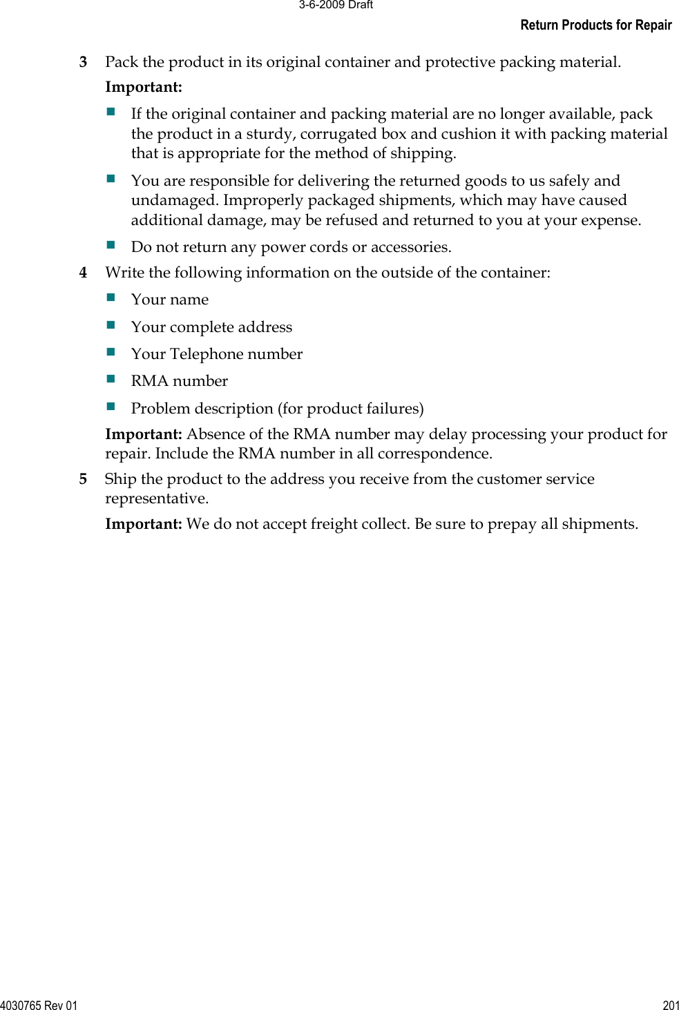 Return Products for Repair 4030765 Rev 01 2013Pack the product in its original container and protective packing material.Important:If the original container and packing material are no longer available, pack the product in a sturdy, corrugated box and cushion it with packing material that is appropriate for the method of shipping.  You are responsible for delivering the returned goods to us safely and undamaged. Improperly packaged shipments, which may have caused additional damage, may be refused and returned to you at your expense.  Do not return any power cords or accessories. 4Write the following information on the outside of the container: Your name Your complete address Your Telephone number RMA number Problem description (for product failures) Important: Absence of the RMA number may delay processing your product for repair. Include the RMA number in all correspondence. 5Ship the product to the address you receive from the customer service representative. Important: We do not accept freight collect. Be sure to prepay all shipments. 3-6-2009 Draft