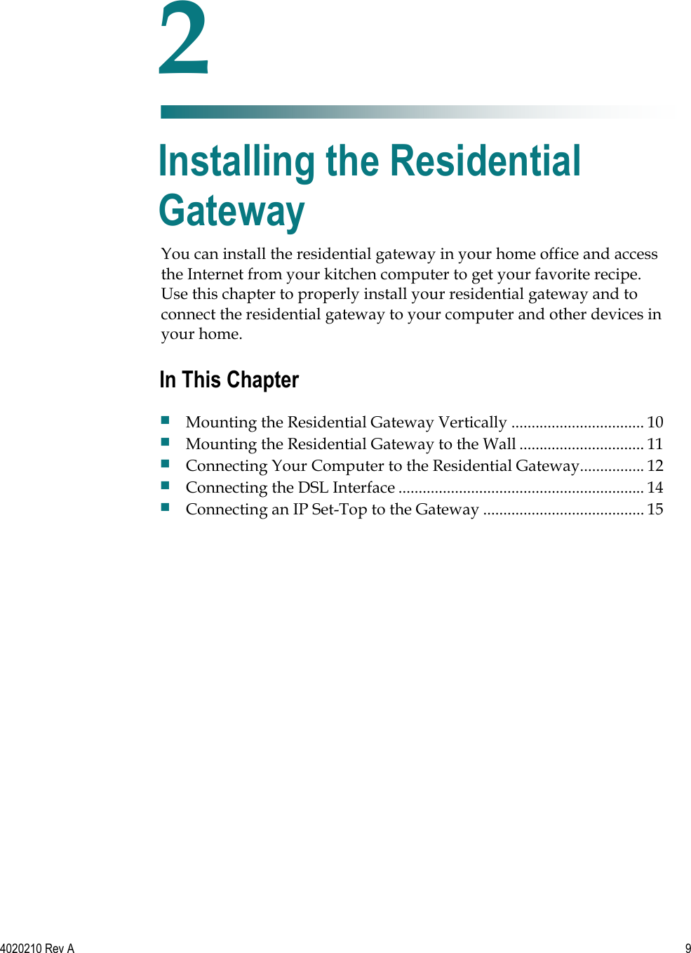   4020210 Rev A  9  You can install the residential gateway in your home office and access the Internet from your kitchen computer to get your favorite recipe. Use this chapter to properly install your residential gateway and to connect the residential gateway to your computer and other devices in your home.    2 Chapter 2 Installing the Residential Gateway In This Chapter  Mounting the Residential Gateway Vertically ................................. 10  Mounting the Residential Gateway to the Wall ............................... 11  Connecting Your Computer to the Residential Gateway................ 12  Connecting the DSL Interface ............................................................. 14  Connecting an IP Set-Top to the Gateway ........................................ 15 