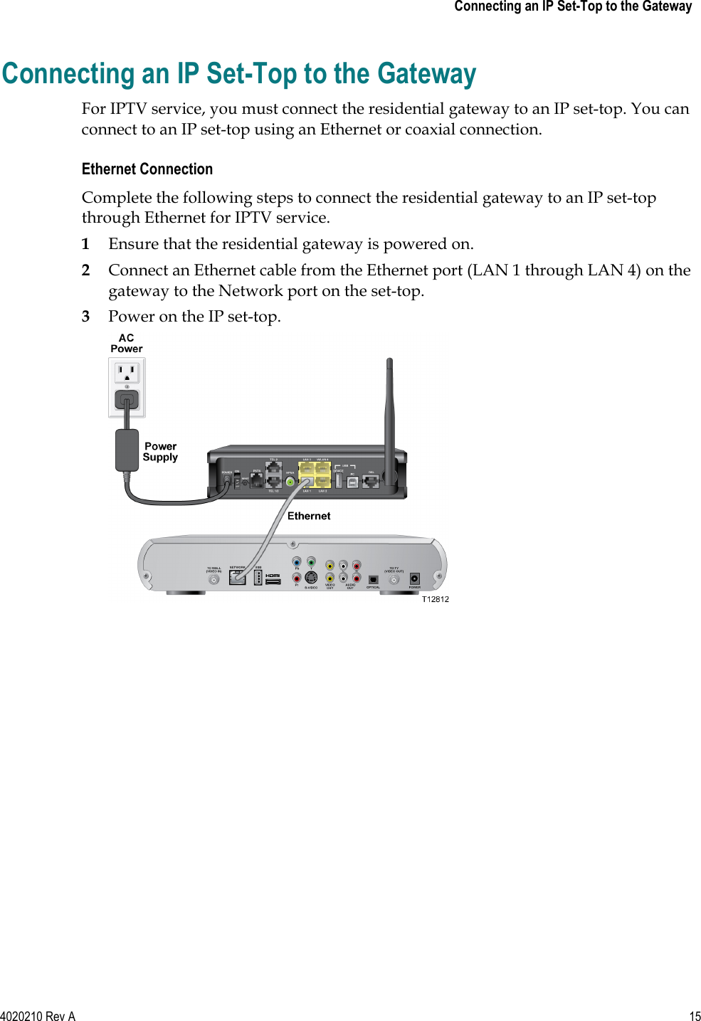    Connecting an IP Set-Top to the Gateway 4020210 Rev A 15  Connecting an IP Set-Top to the Gateway For IPTV service, you must connect the residential gateway to an IP set-top. You can connect to an IP set-top using an Ethernet or coaxial connection. Ethernet Connection Complete the following steps to connect the residential gateway to an IP set-top through Ethernet for IPTV service. 1 Ensure that the residential gateway is powered on. 2 Connect an Ethernet cable from the Ethernet port (LAN 1 through LAN 4) on the gateway to the Network port on the set-top. 3 Power on the IP set-top.  