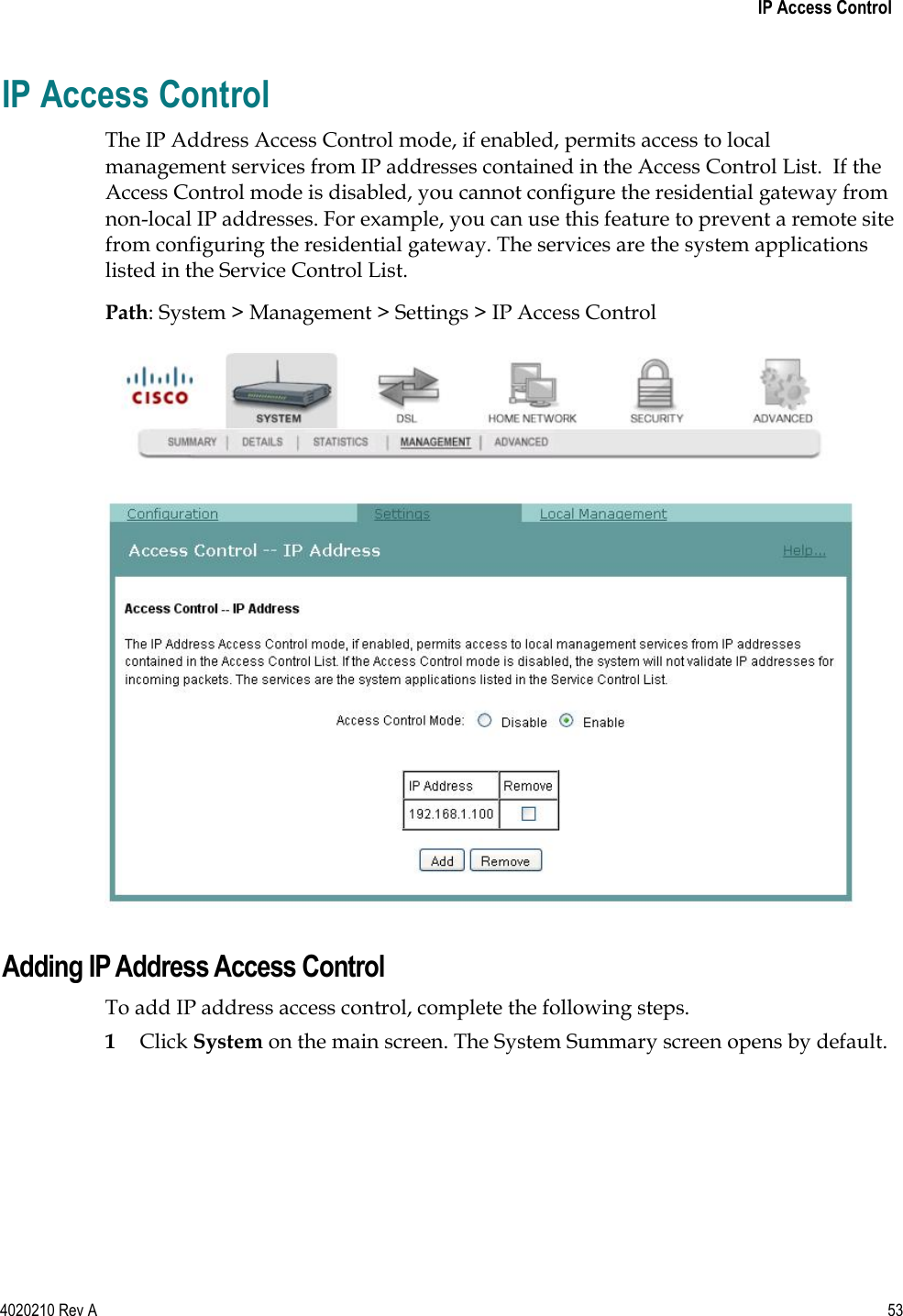   IP Access Control 4020210 Rev A 53  IP Access Control The IP Address Access Control mode, if enabled, permits access to local management services from IP addresses contained in the Access Control List.  If the Access Control mode is disabled, you cannot configure the residential gateway from non-local IP addresses. For example, you can use this feature to prevent a remote site from configuring the residential gateway. The services are the system applications listed in the Service Control List. Path: System &gt; Management &gt; Settings &gt; IP Access Control   Adding IP Address Access Control To add IP address access control, complete the following steps. 1 Click System on the main screen. The System Summary screen opens by default. 