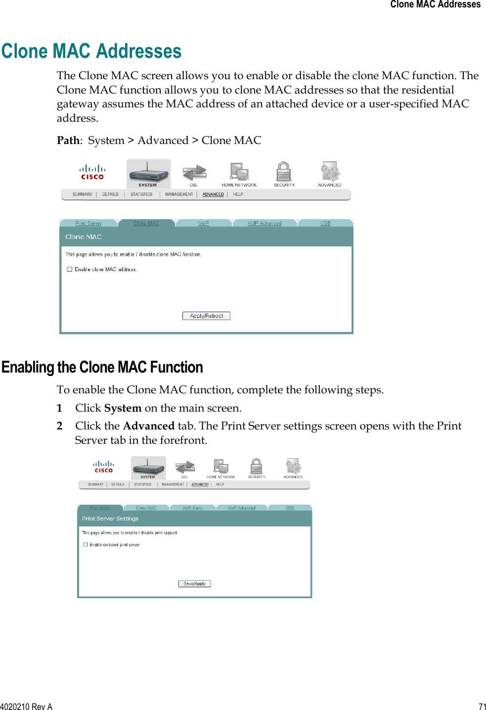   Clone MAC Addresses 4020210 Rev A 71  Clone MAC Addresses The Clone MAC screen allows you to enable or disable the clone MAC function. The Clone MAC function allows you to clone MAC addresses so that the residential gateway assumes the MAC address of an attached device or a user-specified MAC address. Path:  System &gt; Advanced &gt; Clone MAC   Enabling the Clone MAC Function To enable the Clone MAC function, complete the following steps. 1 Click System on the main screen.  2 Click the Advanced tab. The Print Server settings screen opens with the Print Server tab in the forefront.  