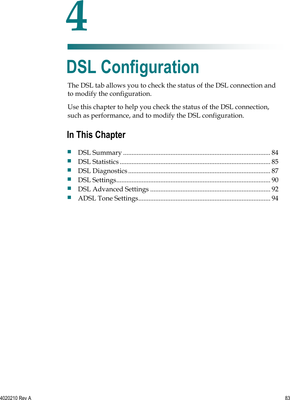   4020210 Rev A 83  The DSL tab allows you to check the status of the DSL connection and to modify the configuration. Use this chapter to help you check the status of the DSL connection, such as performance, and to modify the DSL configuration.    4 Chapter 4 DSL Configuration In This Chapter  DSL Summary ....................................................................................... 84  DSL Statistics......................................................................................... 85  DSL Diagnostics.................................................................................... 87  DSL Settings........................................................................................... 90  DSL Advanced Settings ....................................................................... 92  ADSL Tone Settings.............................................................................. 94 