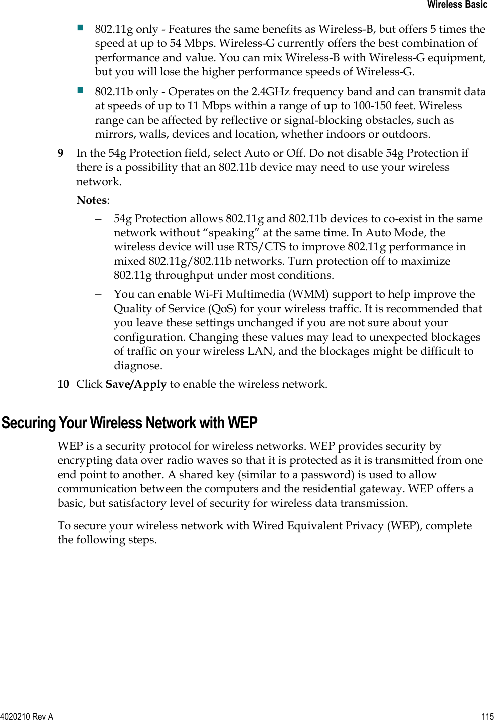   Wireless Basic 4020210 Rev A 115   802.11g only - Features the same benefits as Wireless-B, but offers 5 times the speed at up to 54 Mbps. Wireless-G currently offers the best combination of performance and value. You can mix Wireless-B with Wireless-G equipment, but you will lose the higher performance speeds of Wireless-G.  802.11b only - Operates on the 2.4GHz frequency band and can transmit data at speeds of up to 11 Mbps within a range of up to 100-150 feet. Wireless range can be affected by reflective or signal-blocking obstacles, such as mirrors, walls, devices and location, whether indoors or outdoors. 9 In the 54g Protection field, select Auto or Off. Do not disable 54g Protection if there is a possibility that an 802.11b device may need to use your wireless network.  Notes:   –  54g Protection allows 802.11g and 802.11b devices to co-exist in the same network without “speaking” at the same time. In Auto Mode, the wireless device will use RTS/CTS to improve 802.11g performance in mixed 802.11g/802.11b networks. Turn protection off to maximize 802.11g throughput under most conditions.  –  You can enable Wi-Fi Multimedia (WMM) support to help improve the Quality of Service (QoS) for your wireless traffic. It is recommended that you leave these settings unchanged if you are not sure about your configuration. Changing these values may lead to unexpected blockages of traffic on your wireless LAN, and the blockages might be difficult to diagnose. 10 Click Save/Apply to enable the wireless network.  Securing Your Wireless Network with WEP WEP is a security protocol for wireless networks. WEP provides security by encrypting data over radio waves so that it is protected as it is transmitted from one end point to another. A shared key (similar to a password) is used to allow communication between the computers and the residential gateway. WEP offers a basic, but satisfactory level of security for wireless data transmission. To secure your wireless network with Wired Equivalent Privacy (WEP), complete the following steps. 