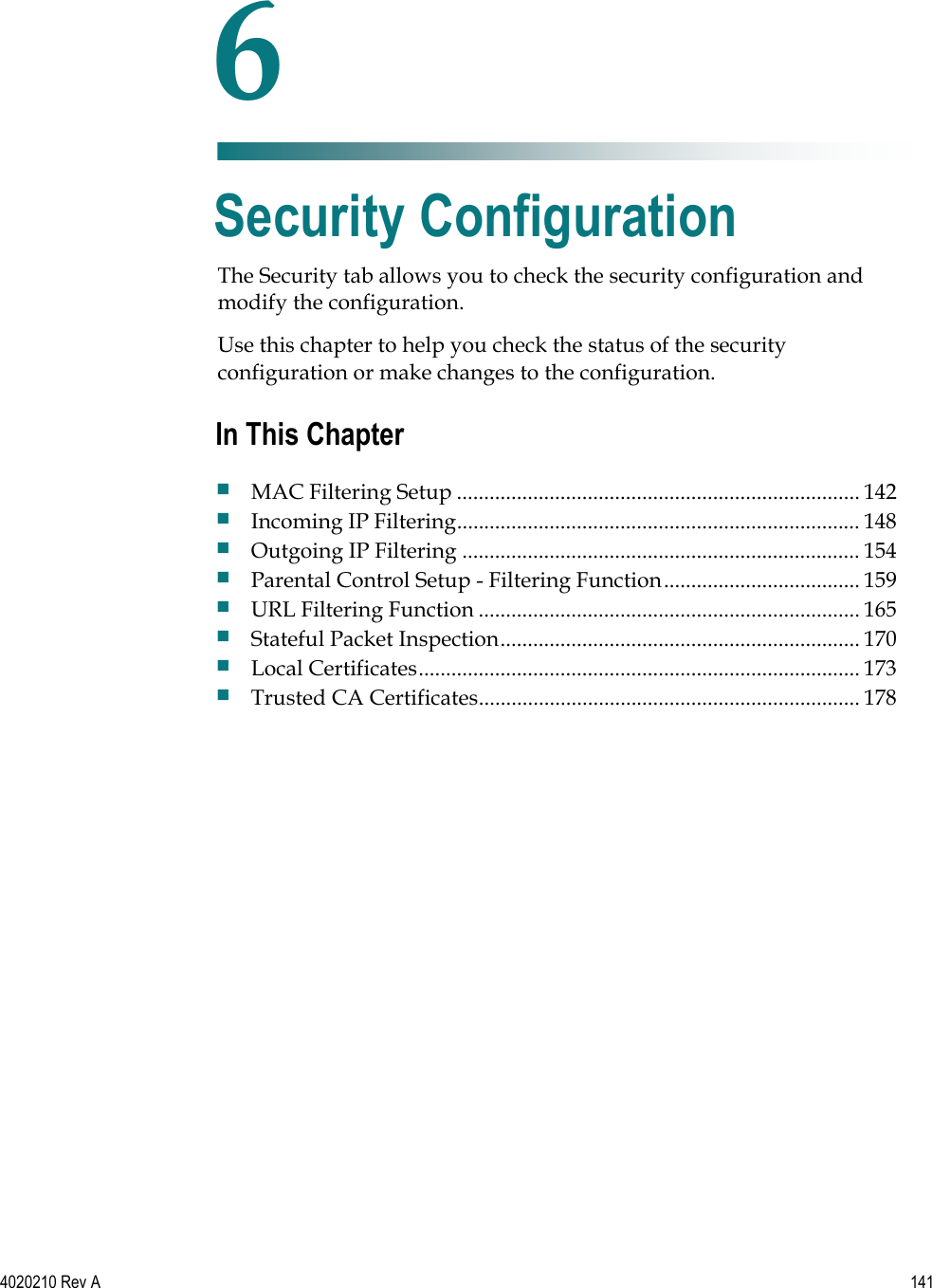   4020210 Rev A 141  The Security tab allows you to check the security configuration and modify the configuration. Use this chapter to help you check the status of the security configuration or make changes to the configuration.    6 Chapter 6 Security Configuration In This Chapter  MAC Filtering Setup .......................................................................... 142  Incoming IP Filtering.......................................................................... 148  Outgoing IP Filtering ......................................................................... 154  Parental Control Setup - Filtering Function.................................... 159  URL Filtering Function ...................................................................... 165  Stateful Packet Inspection.................................................................. 170  Local Certificates................................................................................. 173  Trusted CA Certificates...................................................................... 178 