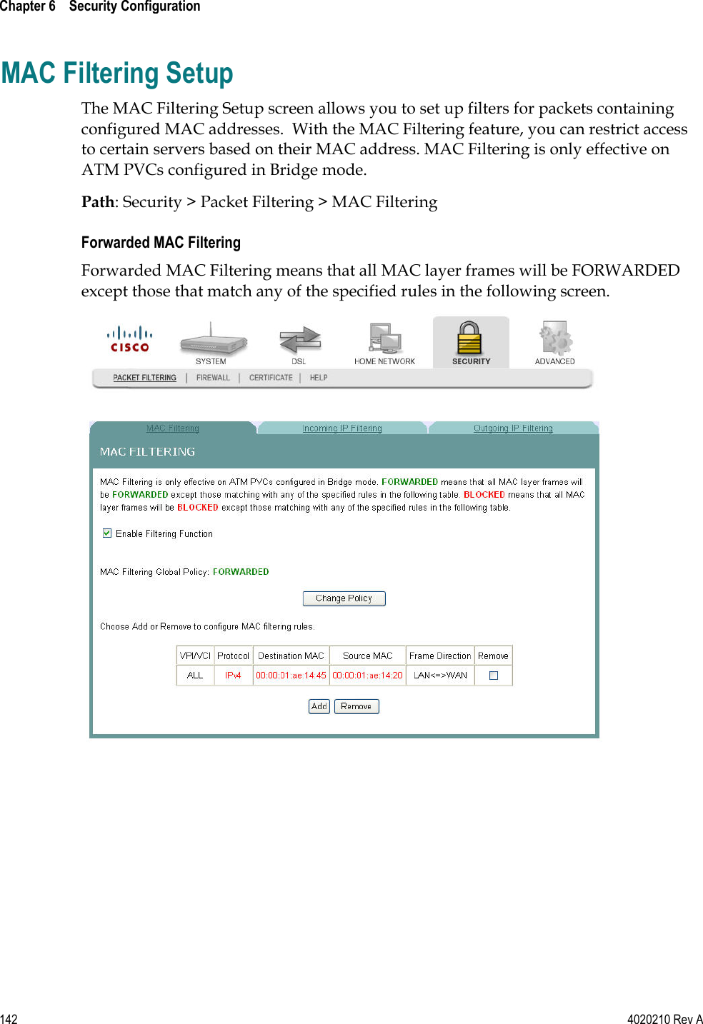  Chapter 6    Security Configuration   142  4020210 Rev A MAC Filtering Setup The MAC Filtering Setup screen allows you to set up filters for packets containing configured MAC addresses.  With the MAC Filtering feature, you can restrict access to certain servers based on their MAC address. MAC Filtering is only effective on ATM PVCs configured in Bridge mode. Path: Security &gt; Packet Filtering &gt; MAC Filtering Forwarded MAC Filtering Forwarded MAC Filtering means that all MAC layer frames will be FORWARDED except those that match any of the specified rules in the following screen.   