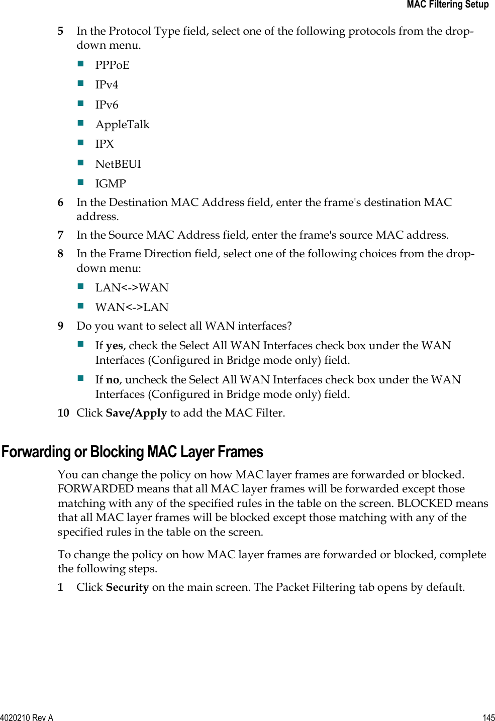   MAC Filtering Setup 4020210 Rev A 145   5 In the Protocol Type field, select one of the following protocols from the drop-down menu.  PPPoE  IPv4  IPv6  AppleTalk  IPX  NetBEUI  IGMP 6 In the Destination MAC Address field, enter the frame&apos;s destination MAC address. 7 In the Source MAC Address field, enter the frame&apos;s source MAC address. 8 In the Frame Direction field, select one of the following choices from the drop-down menu:  LAN&lt;-&gt;WAN  WAN&lt;-&gt;LAN 9 Do you want to select all WAN interfaces?  If yes, check the Select All WAN Interfaces check box under the WAN Interfaces (Configured in Bridge mode only) field.  If no, uncheck the Select All WAN Interfaces check box under the WAN Interfaces (Configured in Bridge mode only) field. 10 Click Save/Apply to add the MAC Filter.  Forwarding or Blocking MAC Layer Frames You can change the policy on how MAC layer frames are forwarded or blocked. FORWARDED means that all MAC layer frames will be forwarded except those matching with any of the specified rules in the table on the screen. BLOCKED means that all MAC layer frames will be blocked except those matching with any of the specified rules in the table on the screen. To change the policy on how MAC layer frames are forwarded or blocked, complete the following steps. 1 Click Security on the main screen. The Packet Filtering tab opens by default. 