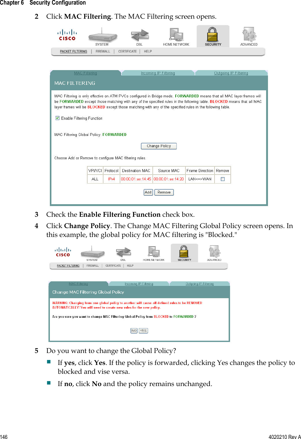  Chapter 6    Security Configuration   146  4020210 Rev A 2 Click MAC Filtering. The MAC Filtering screen opens.  3 Check the Enable Filtering Function check box. 4 Click Change Policy. The Change MAC Filtering Global Policy screen opens. In this example, the global policy for MAC filtering is &quot;Blocked.&quot;  5 Do you want to change the Global Policy?  If yes, click Yes. If the policy is forwarded, clicking Yes changes the policy to blocked and vise versa.  If no, click No and the policy remains unchanged.  