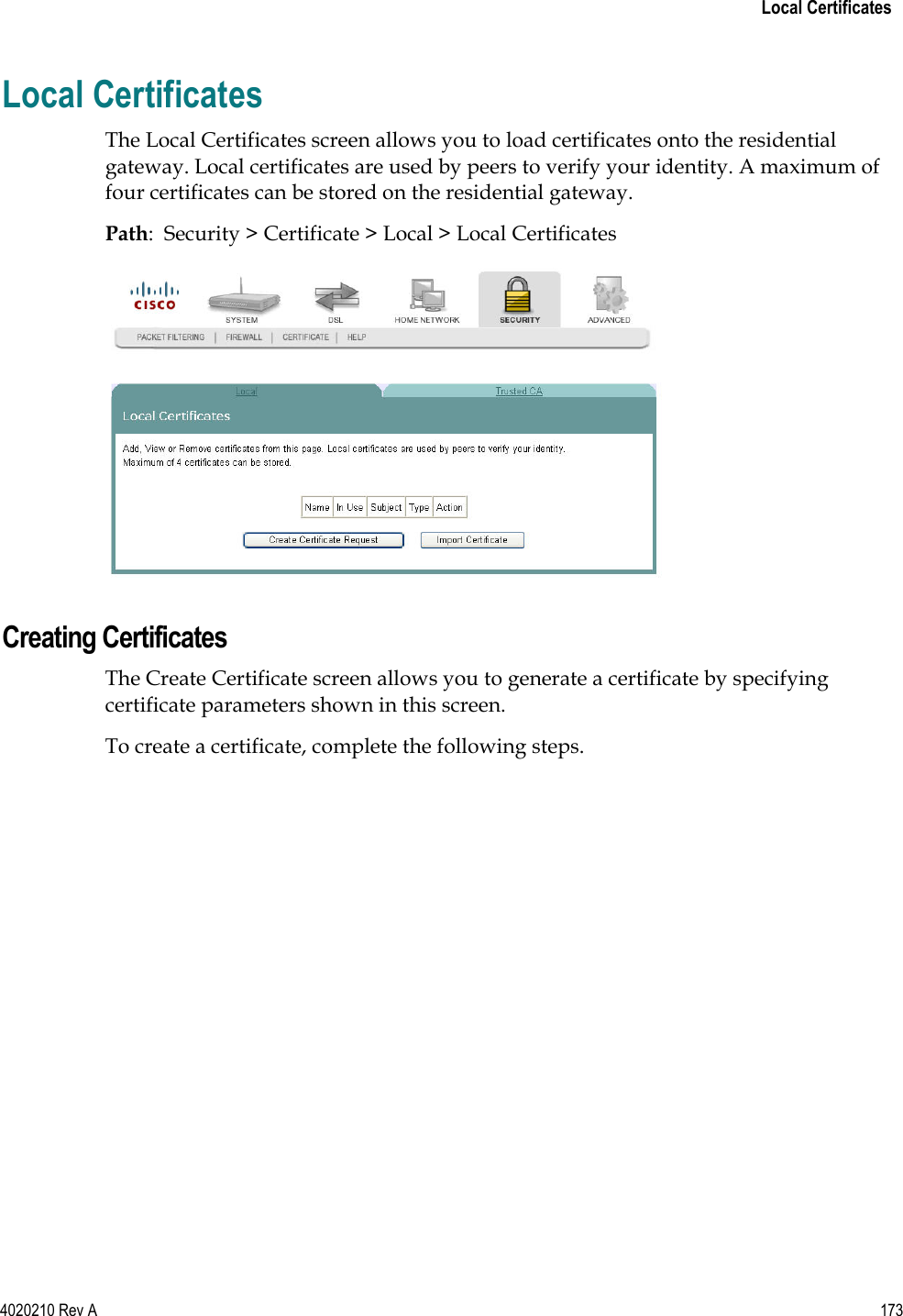   Local Certificates 4020210 Rev A 173  Local Certificates The Local Certificates screen allows you to load certificates onto the residential gateway. Local certificates are used by peers to verify your identity. A maximum of four certificates can be stored on the residential gateway. Path:  Security &gt; Certificate &gt; Local &gt; Local Certificates   Creating Certificates The Create Certificate screen allows you to generate a certificate by specifying certificate parameters shown in this screen. To create a certificate, complete the following steps. 