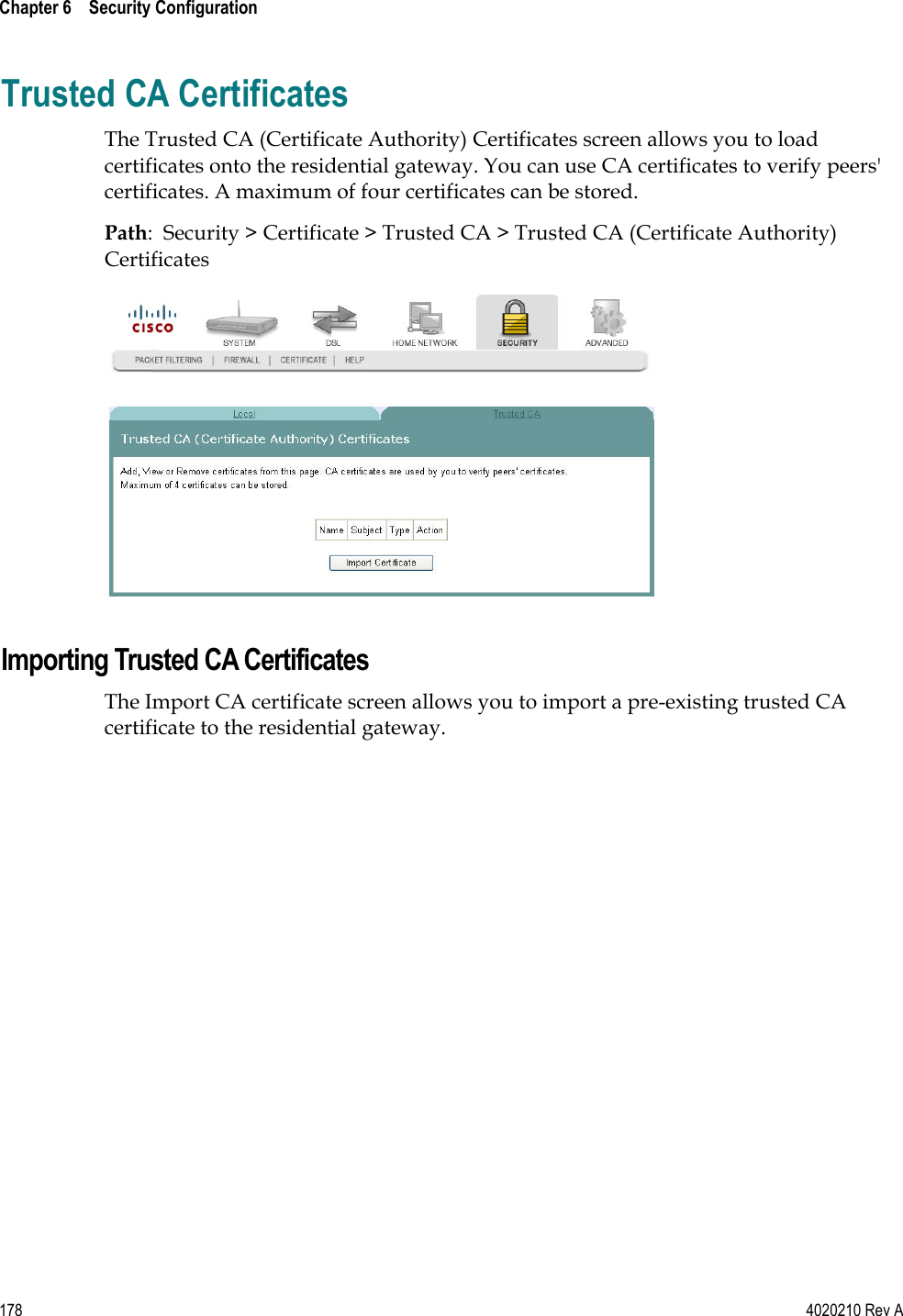 Chapter 6    Security Configuration   178  4020210 Rev A Trusted CA Certificates The Trusted CA (Certificate Authority) Certificates screen allows you to load certificates onto the residential gateway. You can use CA certificates to verify peers&apos; certificates. A maximum of four certificates can be stored. Path:  Security &gt; Certificate &gt; Trusted CA &gt; Trusted CA (Certificate Authority) Certificates   Importing Trusted CA Certificates The Import CA certificate screen allows you to import a pre-existing trusted CA certificate to the residential gateway. 