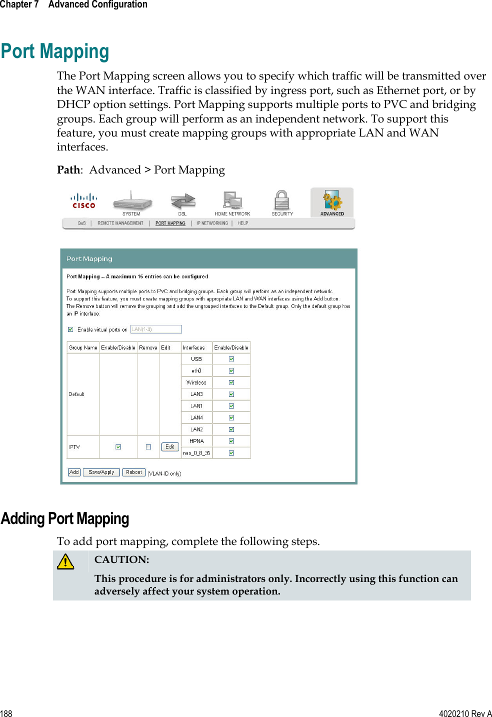  Chapter 7    Advanced Configuration   188  4020210 Rev A Port Mapping The Port Mapping screen allows you to specify which traffic will be transmitted over the WAN interface. Traffic is classified by ingress port, such as Ethernet port, or by DHCP option settings. Port Mapping supports multiple ports to PVC and bridging groups. Each group will perform as an independent network. To support this feature, you must create mapping groups with appropriate LAN and WAN interfaces. Path:  Advanced &gt; Port Mapping   Adding Port Mapping To add port mapping, complete the following steps.  CAUTION: This procedure is for administrators only. Incorrectly using this function can adversely affect your system operation. 