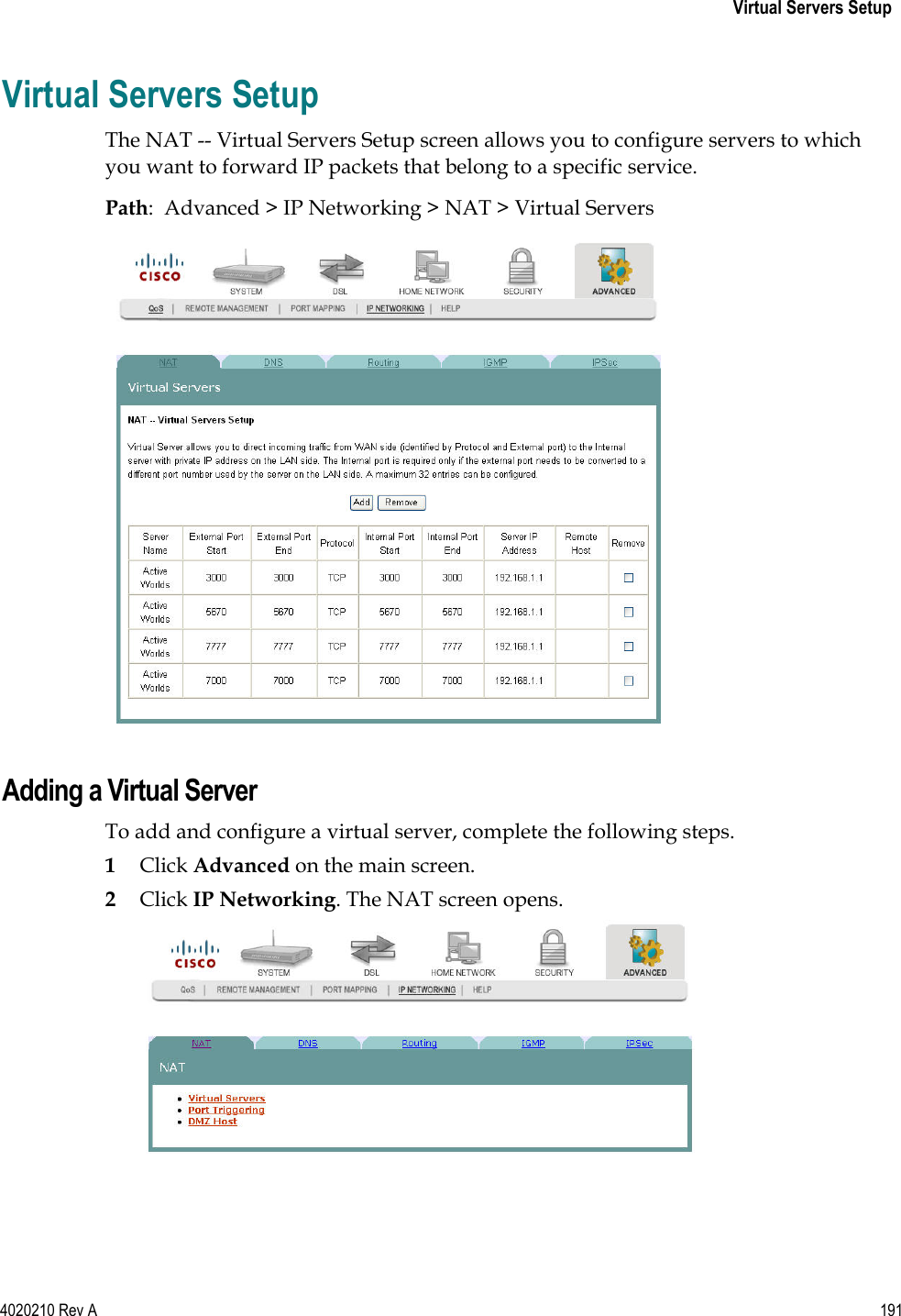   Virtual Servers Setup 4020210 Rev A 191  Virtual Servers Setup The NAT -- Virtual Servers Setup screen allows you to configure servers to which you want to forward IP packets that belong to a specific service. Path:  Advanced &gt; IP Networking &gt; NAT &gt; Virtual Servers   Adding a Virtual Server To add and configure a virtual server, complete the following steps.  1 Click Advanced on the main screen. 2 Click IP Networking. The NAT screen opens.  