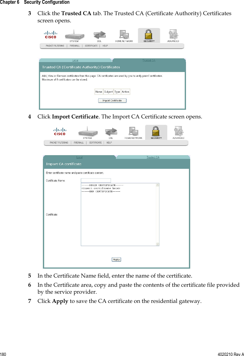  Chapter 6    Security Configuration   180  4020210 Rev A 3 Click the Trusted CA tab. The Trusted CA (Certificate Authority) Certificates screen opens.  4 Click Import Certificate. The Import CA Certificate screen opens.  5 In the Certificate Name field, enter the name of the certificate. 6 In the Certificate area, copy and paste the contents of the certificate file provided by the service provider. 7 Click Apply to save the CA certificate on the residential gateway.   