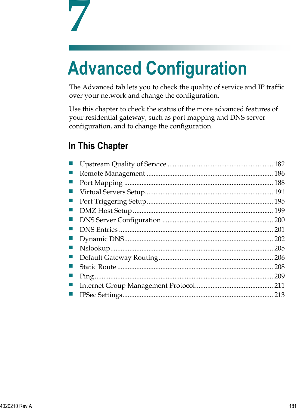   4020210 Rev A 181  The Advanced tab lets you to check the quality of service and IP traffic over your network and change the configuration. Use this chapter to check the status of the more advanced features of your residential gateway, such as port mapping and DNS server configuration, and to change the configuration.    7 Chapter 7 Advanced Configuration In This Chapter  Upstream Quality of Service ............................................................. 182  Remote Management ......................................................................... 186  Port Mapping ...................................................................................... 188  Virtual Servers Setup.......................................................................... 191  Port Triggering Setup......................................................................... 195  DMZ Host Setup................................................................................. 199  DNS Server Configuration ................................................................ 200  DNS Entries ......................................................................................... 201  Dynamic DNS...................................................................................... 202  Nslookup.............................................................................................. 205  Default Gateway Routing.................................................................. 206  Static Route .......................................................................................... 208  Ping....................................................................................................... 209  Internet Group Management Protocol............................................. 211  IPSec Settings....................................................................................... 213 