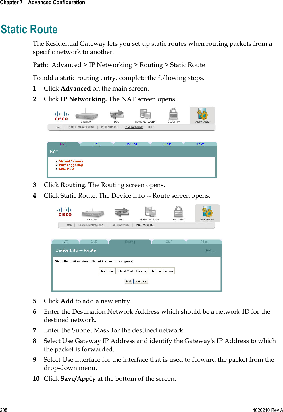  Chapter 7    Advanced Configuration   208  4020210 Rev A Static Route The Residential Gateway lets you set up static routes when routing packets from a specific network to another.  Path:  Advanced &gt; IP Networking &gt; Routing &gt; Static Route To add a static routing entry, complete the following steps. 1 Click Advanced on the main screen.  2 Click IP Networking. The NAT screen opens.  3 Click Routing. The Routing screen opens. 4 Click Static Route. The Device Info -- Route screen opens.  5 Click Add to add a new entry. 6 Enter the Destination Network Address which should be a network ID for the destined network. 7 Enter the Subnet Mask for the destined network. 8 Select Use Gateway IP Address and identify the Gateway&apos;s IP Address to which the packet is forwarded. 9 Select Use Interface for the interface that is used to forward the packet from the drop-down menu. 10 Click Save/Apply at the bottom of the screen.   