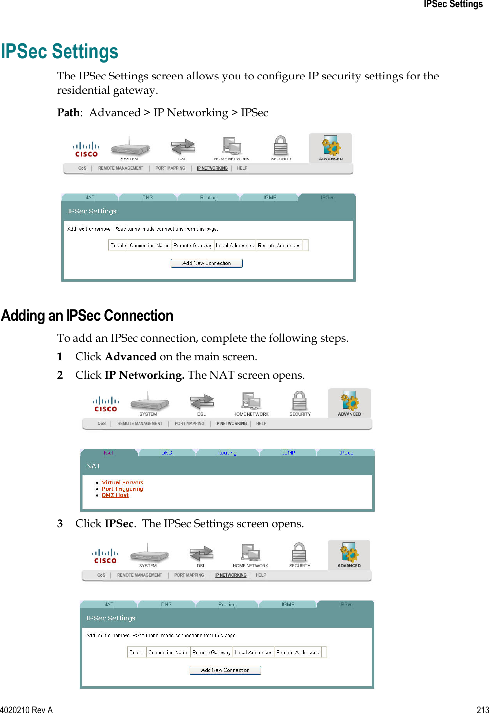   IPSec Settings 4020210 Rev A 213  IPSec Settings The IPSec Settings screen allows you to configure IP security settings for the residential gateway. Path:  Advanced &gt; IP Networking &gt; IPSec   Adding an IPSec Connection To add an IPSec connection, complete the following steps. 1 Click Advanced on the main screen.  2 Click IP Networking. The NAT screen opens.  3 Click IPSec.  The IPSec Settings screen opens.  