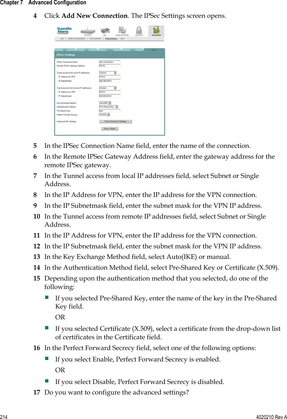  Chapter 7    Advanced Configuration   214  4020210 Rev A 4 Click Add New Connection. The IPSec Settings screen opens.  5 In the IPSec Connection Name field, enter the name of the connection. 6 In the Remote IPSec Gateway Address field, enter the gateway address for the remote IPSec gateway. 7 In the Tunnel access from local IP addresses field, select Subnet or Single Address.  8 In the IP Address for VPN, enter the IP address for the VPN connection. 9 In the IP Subnetmask field, enter the subnet mask for the VPN IP address. 10 In the Tunnel access from remote IP addresses field, select Subnet or Single Address.  11 In the IP Address for VPN, enter the IP address for the VPN connection. 12 In the IP Subnetmask field, enter the subnet mask for the VPN IP address. 13 In the Key Exchange Method field, select Auto(IKE) or manual.  14 In the Authentication Method field, select Pre-Shared Key or Certificate (X.509). 15 Depending upon the authentication method that you selected, do one of the following:  If you selected Pre-Shared Key, enter the name of the key in the Pre-Shared Key field. OR  If you selected Certificate (X.509), select a certificate from the drop-down list of certificates in the Certificate field. 16 In the Perfect Forward Secrecy field, select one of the following options:  If you select Enable, Perfect Forward Secrecy is enabled. OR  If you select Disable, Perfect Forward Secrecy is disabled. 17 Do you want to configure the advanced settings? 