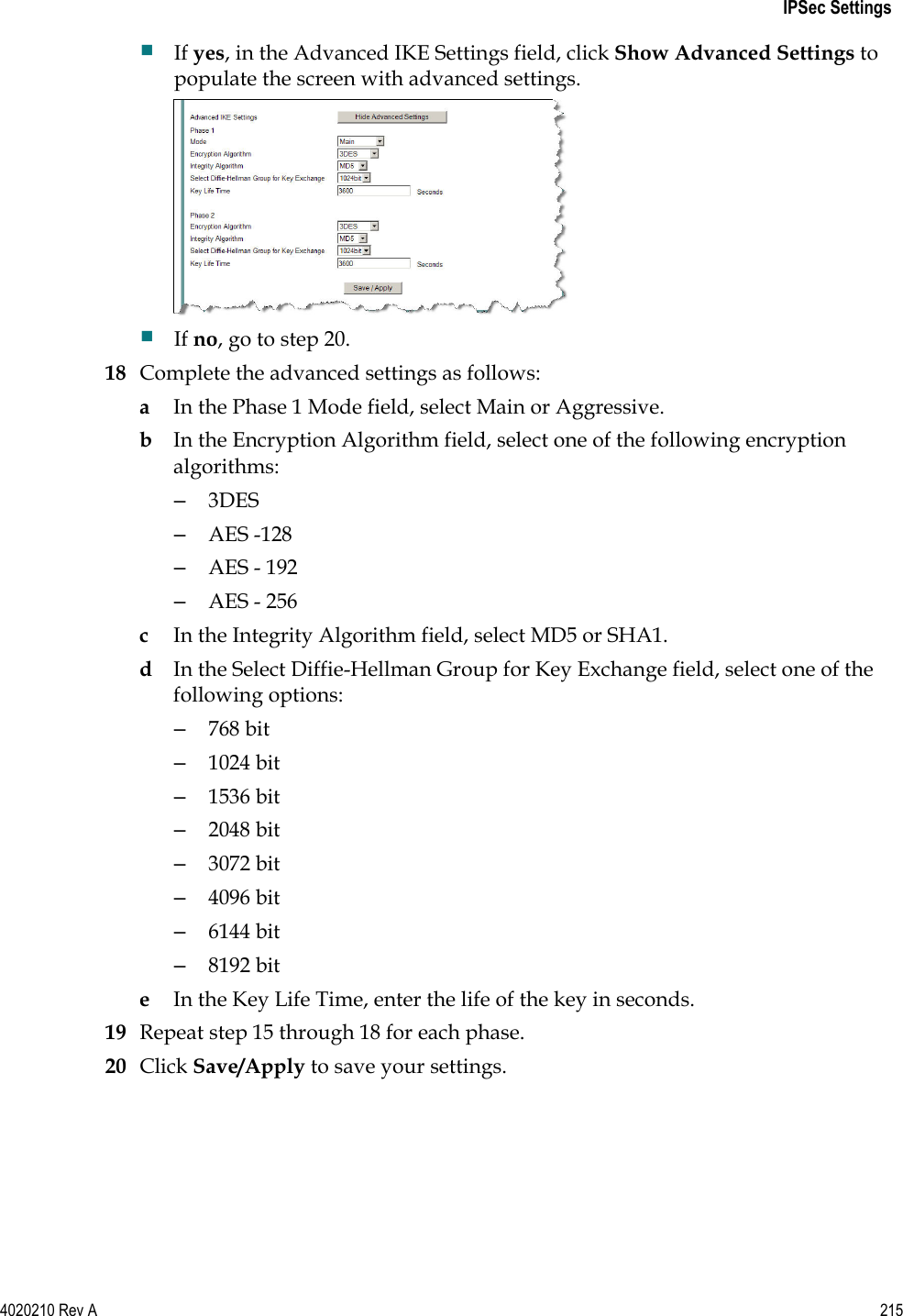   IPSec Settings 4020210 Rev A 215   If yes, in the Advanced IKE Settings field, click Show Advanced Settings to populate the screen with advanced settings.   If no, go to step 20.  18 Complete the advanced settings as follows: a In the Phase 1 Mode field, select Main or Aggressive. b In the Encryption Algorithm field, select one of the following encryption algorithms: –  3DES –  AES -128 –  AES - 192 –  AES - 256 c In the Integrity Algorithm field, select MD5 or SHA1.  d In the Select Diffie-Hellman Group for Key Exchange field, select one of the following options: –  768 bit –  1024 bit –  1536 bit –  2048 bit –  3072 bit –  4096 bit –  6144 bit –  8192 bit e In the Key Life Time, enter the life of the key in seconds. 19 Repeat step 15 through 18 for each phase. 20 Click Save/Apply to save your settings.  