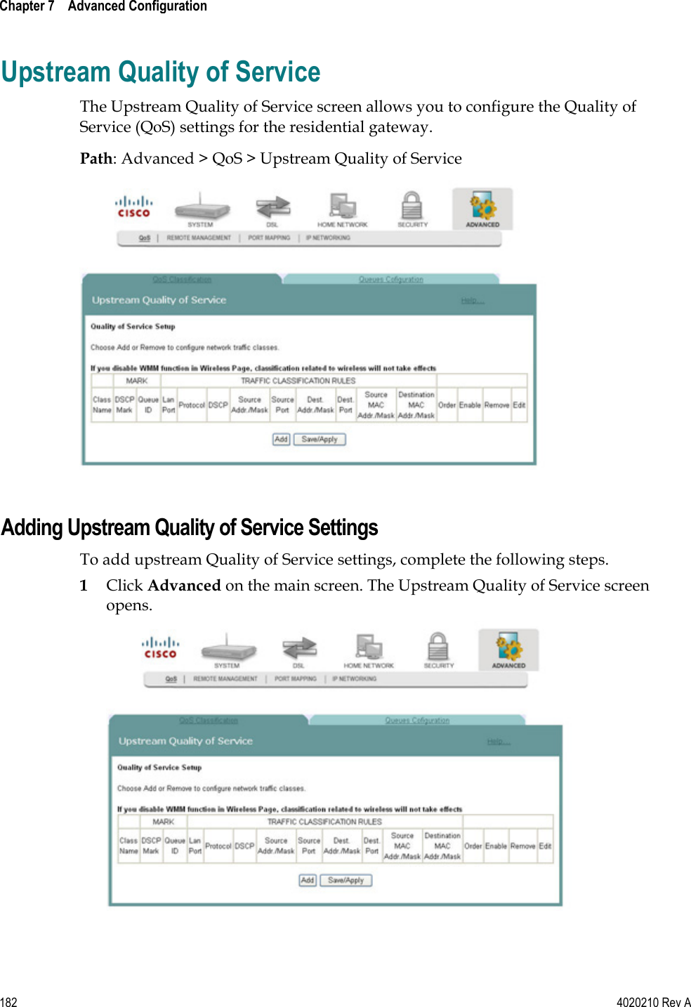  Chapter 7    Advanced Configuration   182  4020210 Rev A Upstream Quality of Service The Upstream Quality of Service screen allows you to configure the Quality of Service (QoS) settings for the residential gateway.  Path: Advanced &gt; QoS &gt; Upstream Quality of Service   Adding Upstream Quality of Service Settings To add upstream Quality of Service settings, complete the following steps. 1 Click Advanced on the main screen. The Upstream Quality of Service screen opens.  