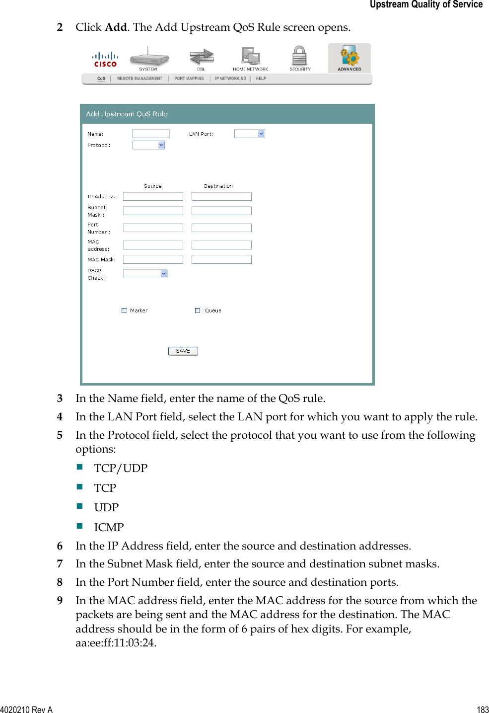   Upstream Quality of Service 4020210 Rev A 183  2 Click Add. The Add Upstream QoS Rule screen opens.  3 In the Name field, enter the name of the QoS rule. 4 In the LAN Port field, select the LAN port for which you want to apply the rule. 5 In the Protocol field, select the protocol that you want to use from the following options:  TCP/UDP  TCP  UDP  ICMP 6 In the IP Address field, enter the source and destination addresses. 7 In the Subnet Mask field, enter the source and destination subnet masks. 8 In the Port Number field, enter the source and destination ports. 9 In the MAC address field, enter the MAC address for the source from which the packets are being sent and the MAC address for the destination. The MAC address should be in the form of 6 pairs of hex digits. For example, aa:ee:ff:11:03:24.   